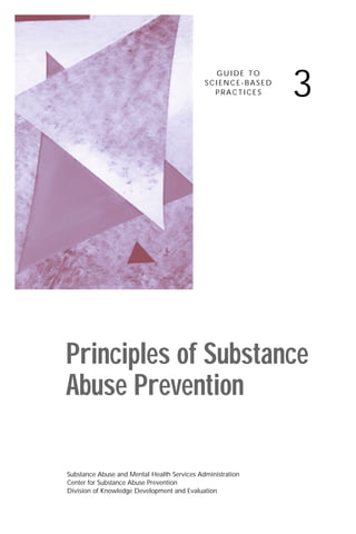 3
                                               GUIDE TO
                                             SCIENCE-BASED
                                               PRACTICES




Principles of Substance
Abuse Prevention

Substance Abuse and Mental Health Services Administration
Center for Substance Abuse Prevention
Division of Knowledge Development and Evaluation
 