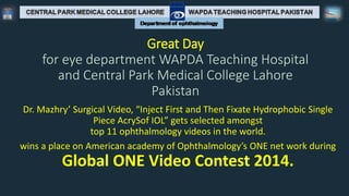 Great Day
for eye department WAPDA Teaching Hospital
and Central Park Medical College Lahore
Pakistan
Dr. Mazhry’ Surgical Video, “Inject First and Then Fixate Hydrophobic Single
Piece AcrySof IOL” gets selected amongst
top 11 ophthalmology videos in the world.
wins a place on American academy of Ophthalmology’s ONE net work during
Global ONE Video Contest 2014.
 