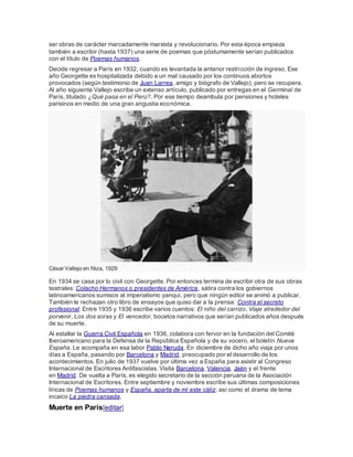 ser obras de carácter marcadamente marxista y revolucionario. Por esta época empieza
también a escribir (hasta 1937) una serie de poemas que póstumamente serían publicados
con el título de Poemas humanos.
Decide regresar a París en 1932, cuando es levantada la anterior restricción de ingreso. Ese
año Georgette es hospitalizada debido a un mal causado por los continuos abortos
provocados (según testimonio de Juan Larrea, amigo y biógrafo de Vallejo); pero se recupera.
Al año siguiente Vallejo escribe un extenso artículo, publicado por entregas en el Germinal de
París, titulado ¿Qué pasa en el Perú?. Por ese tiempo deambula por pensiones y hoteles
parisinos en medio de una gran angustia económica.
César Vallejo en Niza, 1929
En 1934 se casa por lo civil con Georgette. Por entonces termina de escribir otra de sus obras
teatrales: Colacho Hermanos o presidentes de América, sátira contra los gobiernos
latinoamericanos sumisos al imperialismo yanqui, pero que ningún editor se animó a publicar.
También le rechazan otro libro de ensayos que quiso dar a la prensa: Contra el secreto
profesional. Entre 1935 y 1936 escribe varios cuentos: El niño del carrizo, Viaje alrededor del
porvenir, Los dos soras y El vencedor, bocetos narrativos que serían publicados años después
de su muerte.
Al estallar la Guerra Civil Española en 1936, colabora con fervor en la fundación del Comité
Iberoamericano para la Defensa de la República Española y de su vocero, el boletín Nueva
España. Le acompaña en esa labor Pablo Neruda. En diciembre de dicho año viaja por unos
días a España, pasando por Barcelona y Madrid, preocupado por el desarrollo de los
acontecimientos. En julio de 1937 vuelve por última vez a España para asistir al Congreso
Internacional de Escritores Antifascistas. Visita Barcelona, Valencia, Jaén y el frente
en Madrid. De vuelta a París, es elegido secretario de la sección peruana de la Asociación
Internacional de Escritores. Entre septiembre y noviembre escribe sus últimas composiciones
líricas de Poemas humanos y España, aparta de mí este cáliz; así como el drama de tema
incaico La piedra cansada.
Muerte en París[editar]
 