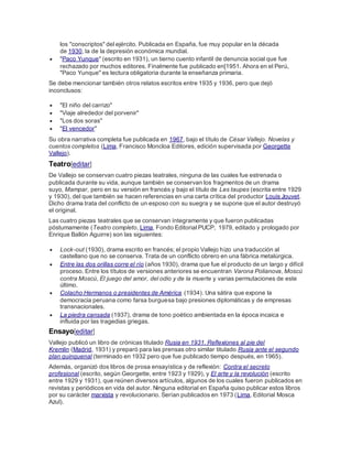 los "conscriptos" del ejército. Publicada en España, fue muy popular en la década
de 1930, la de la depresión económica mundial.
 "Paco Yunque" (escrito en 1931), un tierno cuento infantil de denuncia social que fue
rechazado por muchos editores. Finalmente fue publicado en[1951. Ahora en el Perú,
"Paco Yunque" es lectura obligatoria durante la enseñanza primaria.
Se debe mencionar también otros relatos escritos entre 1935 y 1936, pero que dejó
inconclusos:
 "El niño del carrizo"
 "Viaje alrededor del porvenir"
 "Los dos soras"
 "El vencedor"
Su obra narrativa completa fue publicada en 1967, bajo el título de César Vallejo. Novelas y
cuentos completos (Lima, Francisco Moncloa Editores, edición supervisada por Georgette
Vallejo).
Teatro[editar]
De Vallejo se conservan cuatro piezas teatrales, ninguna de las cuales fue estrenada o
publicada durante su vida, aunque también se conservan los fragmentos de un drama
suyo, Mampar, pero en su versión en francés y bajo el título de Les taupes (escrita entre 1929
y 1930), del que también se hacen referencias en una carta crítica del productor Louis Jouvet.
Dicho drama trata del conflicto de un esposo con su suegra y se supone que el autor destruyó
el original.
Las cuatro piezas teatrales que se conservan íntegramente y que fueron publicadas
póstumamente (Teatro completo, Lima, Fondo Editorial PUCP, 1979, editado y prologado por
Enrique Ballón Aguirre) son las siguientes:
 Lock-out (1930), drama escrito en francés; el propio Vallejo hizo una traducción al
castellano que no se conserva. Trata de un conflicto obrero en una fábrica metalúrgica.
 Entre las dos orillas corre el río (años 1930), drama que fue el producto de un largo y difícil
proceso. Entre los títulos de versiones anteriores se encuentran Varona Polianova, Moscú
contra Moscú, El juego del amor, del odio y de la muerte y varias permutaciones de este
último.
 Colacho Hermanos o presidentes de América (1934). Una sátira que expone la
democracia peruana como farsa burguesa bajo presiones diplomáticas y de empresas
transnacionales.
 La piedra cansada (1937), drama de tono poético ambientada en la época incaica e
influida por las tragedias griegas.
Ensayo[editar]
Vallejo publicó un libro de crónicas titulado Rusia en 1931. Reflexiones al pie del
Kremlin (Madrid, 1931) y preparó para las prensas otro similar titulado Rusia ante el segundo
plan quinquenal (terminado en 1932 pero que fue publicado tiempo después, en 1965).
Además, organizó dos libros de prosa ensayística y de reflexión: Contra el secreto
profesional (escrito, según Georgette, entre 1923 y 1929), y El arte y la revolución (escrito
entre 1929 y 1931), que reúnen diversos artículos, algunos de los cuales fueron publicados en
revistas y periódicos en vida del autor. Ninguna editorial en España quiso publicar estos libros
por su carácter marxista y revolucionario. Serían publicados en 1973 (Lima, Editorial Mosca
Azul).
 