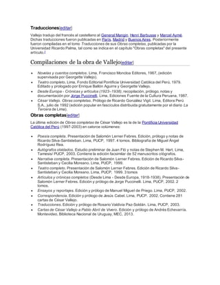 Traducciones[editar]
Vallejo tradujo del francés al castellano al General Mangin, Henri Barbusse y Marcel Aymé.
Dichas traducciones fueron publicadas en París, Madrid y Buenos Aires. Posteriormente
fueron compiladas en el tomo Traducciones de sus Obras completas, publicadas por la
Universidad Ricardo Palma, tal como se indica en el capítulo "Obras completas" del presente
artículo.7
Compilaciones de la obra de Vallejo[editar]
 Novelas y cuentos completos. Lima, Francisco Moncloa Editores, 1967, (edición
supervisada por Georgette Vallejo).
 Teatro completo, Lima, Fondo Editorial Pontificia Universidad Católica del Perú, 1979.
Editado y prologado por Enrique Ballón Aguirre y Georgette Vallejo.
 Desde Europa - Crónicas y artículos (1923–1938), recopilación, prólogo, notas y
documentación por Jorge Puccinelli, Lima, Ediciones Fuente de la Cultura Peruana, 1987.
 César Vallejo. Obras completas. Prólogo de Ricardo González Vigil. Lima, Editora Perú
S.A., julio de 1992 (edición popular en fascículos distribuida gratuitamente por el diario La
Tercera de Lima).
Obras completas[editar]
La última edición de Obras completas de César Vallejo es la de la Pontificia Universidad
Católica del Perú (1997-2003) en catorce volúmenes:
 Poesía completa. Presentación de Salomón Lerner Febres. Edición, prólogo y notas de
Ricardo Silva-Santisteban. Lima, PUCP, 1997. 4 tomos. Bibliografía de Miguel Ángel
Rodríguez Rea.
 Autógrafos olvidados. Estudio preliminar de Juan Fló y notas de Stephen M. Hart. Lima,
Tamesis/ PUCP, 2003. Contiene la edición facsimilar de 52 manuscritos ológrafos.
 Narrativa completa. Presentación de Salomón Lerner Febres. Edición de Ricardo Silva-
Santisteban y Cecilia Moreano. Lima, PUCP, 1999.
 Teatro completo. Presentación de Salomón Lerner Febres. Edición de Ricardo Silva-
Santisteban y Cecilia Moreano. Lima, PUCP, 1999. 3 tomos
 Artículos y crónicas completos (Desde Lima - Desde Europa, 1918-1938). Presentación de
Salomón Lerner Febres. Edición y prólogo de Jorge Puccinelli. Lima, PUCP, 2002. 2
tomos.
 Ensayos y reportajes. Edición y prólogo de Manuel Miguel de Priego. Lima, PUCP, 2002.
 Correspondencia. Edición y prólogo de Jesús Cabel. Lima, PUCP. 2002. Contiene 281
cartas de César Vallejo.
 Traducciones. Edición y prólogo de Rosario Valdivia Paz-Soldán. Lima, PUCP, 2003.
 Cartas de César Vallejo a Pablo Abril de Vivero. Edición y prólogo de Andrés Echevarría.
Montevideo, Biblioteca Nacional de Uruguay, MEC, 2013.
 