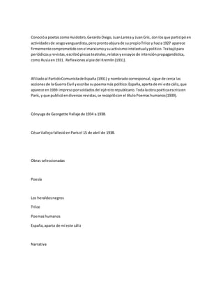 Conocióa poetascomoHuidobro,GerardoDiego,JuanLarrea y JuanGris, con losque participóen
actividadesde sesgovanguardista,peroprontoabjurade supropioTrilce y hacia1927 aparece
firmementecomprometidoconel marxismoysuactivismointelectual ypolítico.Trabajópara
periódicosyrevistas,escribiópiezasteatrales,relatosyensayosde intenciónpropagandística,
como Rusiaen1931. Reflexionesal pie del Kremlin(1931).
Afiliadoal PartidoComunistade España(1931) y nombradocorresponsal,sigue de cerca las
accionesde la GuerraCivil yescribe supoemamás político:España,aparta de mí este cáliz,que
aparece en1939 impresoporsoldadosdel ejércitorepublicano.Todalaobrapoéticaescritaen
París, y que publicóendiversasrevistas,se recopilócon el títuloPoemashumanos(1939).
Cónyuge de Georgette Vallejode 1934 a 1938.
CésarVallejofallecióenParísel 15 de abril de 1938.
Obras seleccionadas
Poesía
Los heraldosnegros
Trilce
Poemashumanos
España,aparta de mí este cáliz
Narrativa
 