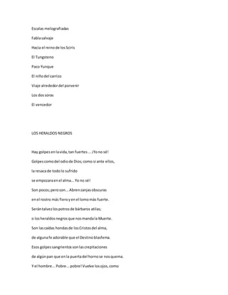 Escalas melografiadas
Fablasalvaje
Hacia el reinode losSciris
El Tungsteno
Paco Yunque
El niñodel carrizo
Viaje alrededordel porvenir
Los dossoras
El vencedor
LOS HERALDOS NEGROS
Hay golpesenlavida,tan fuertes...¡Yono sé!
Golpescomodel odiode Dios;como si ante ellos,
la resacade todolo sufrido
se empozaraenel alma...Yo no sé!
Son pocos;peroson...Abrenzanjasobscuras
enel rostro más fieroyenel lomomás fuerte.
Serántalvezlospotrosde bárbaros atilas;
o losheraldosnegrosque nosmandala Muerte.
Son lascaídas hondasde losCristosdel alma,
de algunafe adorable que el Destinoblasfema.
Esos golpessangrientossonlascrepitaciones
de algúnpan que enla puertadel hornose nosquema.
Y el hombre...Pobre...pobre!Vuelve losojos,como
 