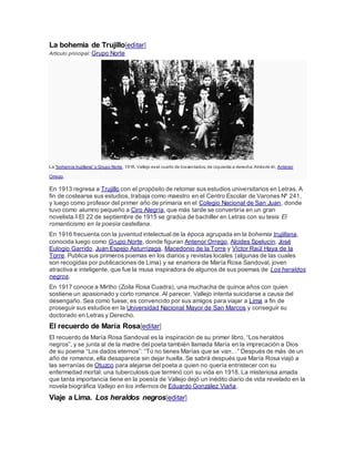 La bohemia de Trujillo[editar]
Artículo principal: Grupo Norte
La “bohemia trujillana” o Grupo Norte, 1916. Vallejo esel cuarto de lossentados, de izquierda a derecha. Atrásde él, Antenor
Orrego.
En 1913 regresa a Trujillo con el propósito de retomar sus estudios universitarios en Letras. A
fin de costearse sus estudios, trabaja como maestro en el Centro Escolar de Varones Nº 241,
y luego como profesor del primer año de primaria en el Colegio Nacional de San Juan, donde
tuvo como alumno pequeño a Ciro Alegría, que más tarde se convertiría en un gran
novelista.5 El 22 de septiembre de 1915 se gradúa de bachiller en Letras con su tesis El
romanticismo en la poesía castellana.
En 1916 frecuenta con la juventud intelectual de la época agrupada en la bohemia trujillana,
conocida luego como Grupo Norte, donde figuran Antenor Orrego, Alcides Spelucín, José
Eulogio Garrido, Juan Espejo Asturrizaga, Macedonio de la Torre y Víctor Raúl Haya de la
Torre. Publica sus primeros poemas en los diarios y revistas locales (algunas de las cuales
son recogidas por publicaciones de Lima) y se enamora de María Rosa Sandoval, joven
atractiva e inteligente, que fue la musa inspiradora de algunos de sus poemas de Los heraldos
negros.
En 1917 conoce a Mirtho (Zoila Rosa Cuadra), una muchacha de quince años con quien
sostiene un apasionado y corto romance. Al parecer, Vallejo intenta suicidarse a causa del
desengaño. Sea como fuese, es convencido por sus amigos para viajar a Lima a fin de
proseguir sus estudios en la Universidad Nacional Mayor de San Marcos y conseguir su
doctorado en Letras y Derecho.
El recuerdo de María Rosa[editar]
El recuerdo de María Rosa Sandoval es la inspiración de su primer libro, “Los heraldos
negros”, y se junta al de la madre del poeta también llamada María en la imprecación a Dios
de su poema “Los dados eternos”: “Tú no tienes Marías que se van…” Después de más de un
año de romance, ella desaparece sin dejar huella. Se sabrá después que María Rosa viajó a
las serranías de Otuzco para alejarse del poeta a quien no quería entristecer con su
enfermedad mortal: una tuberculosis que terminó con su vida en 1918. La misteriosa amada
que tanta importancia tiene en la poesía de Vallejo dejó un inédito diario de vida revelado en la
novela biográfica Vallejo en los infiernos de Eduardo González Viaña.
Viaje a Lima. Los heraldos negros[editar]
 