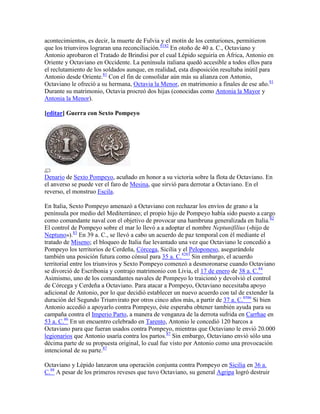acontecimientos, es decir, la muerte de Fulvia y el motín de los centuriones, permitieron
que los triunviros lograran una reconciliación.8182 En otoño de 40 a. C., Octaviano y
Antonio aprobaron el Tratado de Brindisi por el cual Lépido seguiría en África, Antonio en
Oriente y Octaviano en Occidente. La península italiana quedó accesible a todos ellos para
el reclutamiento de los soldados aunque, en realidad, esta disposición resultaba inútil para
Antonio desde Oriente.81 Con el fin de consolidar aún más su alianza con Antonio,
Octaviano le ofreció a su hermana, Octavia la Menor, en matrimonio a finales de ese año.81
Durante su matrimonio, Octavia procreó dos hijas (conocidas como Antonia la Mayor y
Antonia la Menor).

[editar] Guerra con Sexto Pompeyo




Denario de Sexto Pompeyo, acuñado en honor a su victoria sobre la flota de Octaviano. En
el anverso se puede ver el faro de Mesina, que sirvió para derrotar a Octaviano. En el
reverso, el monstruo Escila.

En Italia, Sexto Pompeyo amenazó a Octaviano con rechazar los envíos de grano a la
península por medio del Mediterráneo; el propio hijo de Pompeyo había sido puesto a cargo
como comandante naval con el objetivo de provocar una hambruna generalizada en Italia.82
El control de Pompeyo sobre el mar lo llevó a a adoptar el nombre Neptunifilius («hijo de
Neptuno»).83 En 39 a. C., se llevó a cabo un acuerdo de paz temporal con él mediante el
tratado de Miseno; el bloqueo de Italia fue levantado una vez que Octaviano le concedió a
Pompeyo los territorios de Cerdeña, Córcega, Sicilia y el Peloponeso, asegurándole
también una posición futura como cónsul para 35 a. C.8283 Sin embargo, el acuerdo
territorial entre los triunviros y Sexto Pompeyo comenzó a desmoronarse cuando Octaviano
se divorció de Escribonia y contrajo matrimonio con Livia, el 17 de enero de 38 a. C.84
Asimismo, uno de los comandantes navales de Pompeyo lo traicionó y devolvió el control
de Córcega y Cerdeña a Octaviano. Para atacar a Pompeyo, Octaviano necesitaba apoyo
adicional de Antonio, por lo que decidió establecer un nuevo acuerdo con tal de extender la
duración del Segundo Triunvirato por otros cinco años más, a partir de 37 a. C.8586 Si bien
Antonio accedió a apoyarlo contra Pompeyo, éste esperaba obtener también ayuda para su
campaña contra el Imperio Parto, a manera de venganza de la derrota sufrida en Carrhae en
53 a. C.86 En un encuentro celebrado en Tarento, Antonio le concedió 120 barcos a
Octaviano para que fueran usados contra Pompeyo, mientras que Octaviano le envió 20.000
legionarios que Antonio usaría contra los partos.87 Sin embargo, Octaviano envió sólo una
décima parte de su propuesta original, lo cual fue visto por Antonio como una provocación
intencional de su parte.87

Octaviano y Lépido lanzaron una operación conjunta contra Pompeyo en Sicilia en 36 a.
C.88 A pesar de los primeros reveses que tuvo Octaviano, su general Agripa logró destruir
 