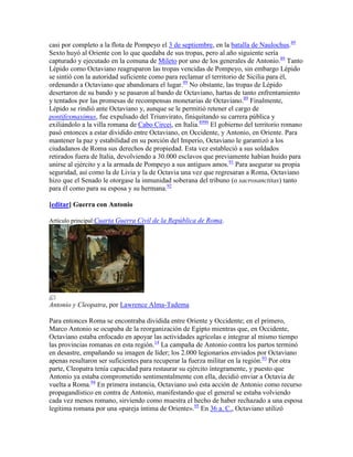 casi por completo a la flota de Pompeyo el 3 de septiembre, en la batalla de Naulochus.89
Sexto huyó al Oriente con lo que quedaba de sus tropas, pero al año siguiente sería
capturado y ejecutado en la comuna de Mileto por uno de los generales de Antonio.89 Tanto
Lépido como Octaviano reagruparon las tropas vencidas de Pompeyo, sin embargo Lépido
se sintió con la autoridad suficiente como para reclamar el territorio de Sicilia para él,
ordenando a Octaviano que abandonara el lugar.89 No obstante, las tropas de Lépido
desertaron de su bando y se pasaron al bando de Octaviano, hartas de tanto enfrentamiento
y tentados por las promesas de recompensas monetarias de Octaviano.89 Finalmente,
Lépido se rindió ante Octaviano y, aunque se le permitió retener el cargo de
pontifexmaximus, fue expulsado del Triunvirato, finiquitando su carrera pública y
exiliándolo a la villa romana de Cabo Circei, en Italia.8990 El gobierno del territorio romano
pasó entonces a estar dividido entre Octaviano, en Occidente, y Antonio, en Oriente. Para
mantener la paz y estabilidad en su porción del Imperio, Octaviano le garantizó a los
ciudadanos de Roma sus derechos de propiedad. Esta vez estableció a sus soldados
retirados fuera de Italia, devolviendo a 30.000 esclavos que previamente habían huido para
unirse al ejército y a la armada de Pompeyo a sus antiguos amos.91 Para asegurar su propia
seguridad, así como la de Livia y la de Octavia una vez que regresaran a Roma, Octaviano
hizo que el Senado le otorgase la inmunidad soberana del tribuno (o sacrosanctitas) tanto
para él como para su esposa y su hermana.92

[editar] Guerra con Antonio

Artículo principal:Cuarta Guerra Civil de la República de Roma.




Antonio y Cleopatra, por Lawrence Alma-Tadema

Para entonces Roma se encontraba dividida entre Oriente y Occidente; en el primero,
Marco Antonio se ocupaba de la reorganización de Egipto mientras que, en Occidente,
Octaviano estaba enfocado en apoyar las actividades agrícolas e integrar al mismo tiempo
las provincias romanas en esta región.14 La campaña de Antonio contra los partos terminó
en desastre, empañando su imagen de líder; los 2.000 legionarios enviados por Octaviano
apenas resultaron ser suficientes para recuperar la fuerza militar en la región.93 Por otra
parte, Cleopatra tenía capacidad para restaurar su ejército íntegramente, y puesto que
Antonio ya estaba comprometido sentimentalmente con ella, decidió enviar a Octavia de
vuelta a Roma.94 En primera instancia, Octaviano usó esta acción de Antonio como recurso
propagandístico en contra de Antonio, manifestando que el general se estaba volviendo
cada vez menos romano, sirviendo como muestra el hecho de haber rechazado a una esposa
legitima romana por una «pareja íntima de Oriente».95 En 36 a. C., Octaviano utilizó
 