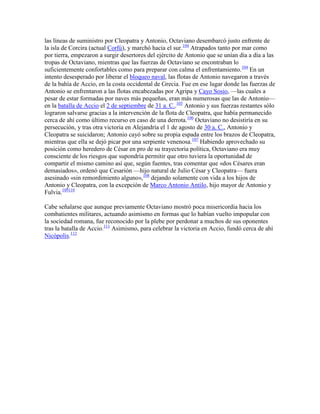las líneas de suministro por Cleopatra y Antonio, Octaviano desembarcó justo enfrente de
la isla de Corcira (actual Corfú), y marchó hacia el sur.104 Atrapados tanto por mar como
por tierra, empezaron a surgir desertores del ejército de Antonio que se unían día a día a las
tropas de Octaviano, mientras que las fuerzas de Octaviano se encontraban lo
suficientemente confortables como para preparar con calma el enfrentamiento.104 En un
intento desesperado por liberar el bloqueo naval, las flotas de Antonio navegaron a través
de la bahía de Accio, en la costa occidental de Grecia. Fue en ese lugar donde las fuerzas de
Antonio se enfrentaron a las flotas encabezadas por Agripa y Cayo Sosio, —las cuales a
pesar de estar formadas por naves más pequeñas, eran más numerosas que las de Antonio—
en la batalla de Accio el 2 de septiembre de 31 a. C..105 Antonio y sus fuerzas restantes sólo
lograron salvarse gracias a la intervención de la flota de Cleopatra, que había permanecido
cerca de ahí como último recurso en caso de una derrota.106 Octaviano no desistiría en su
persecución, y tras otra victoria en Alejandría el 1 de agosto de 30 a. C., Antonio y
Cleopatra se suicidaron; Antonio cayó sobre su propia espada entre los brazos de Cleopatra,
mientras que ella se dejó picar por una serpiente venenosa.107 Habiendo aprovechado su
posición como heredero de César en pro de su trayectoria política, Octaviano era muy
consciente de los riesgos que supondría permitir que otro tuviera la oportunidad de
compartir el mismo camino así que, según fuentes, tras comentar que «dos Césares eran
demasiados», ordenó que Cesarión —hijo natural de Julio César y Cleopatra— fuera
asesinado «sin remordimiento alguno»,108 dejando solamente con vida a los hijos de
Antonio y Cleopatra, con la excepción de Marco Antonio Antilo, hijo mayor de Antonio y
Fulvia.109110

Cabe señalarse que aunque previamente Octaviano mostró poca misericordia hacia los
combatientes militares, actuando asimismo en formas que lo habían vuelto impopular con
la sociedad romana, fue reconocido por la plebe por perdonar a muchos de sus oponentes
tras la batalla de Accio.111 Asimismo, para celebrar la victoria en Accio, fundó cerca de ahí
Nicópolis.112
 