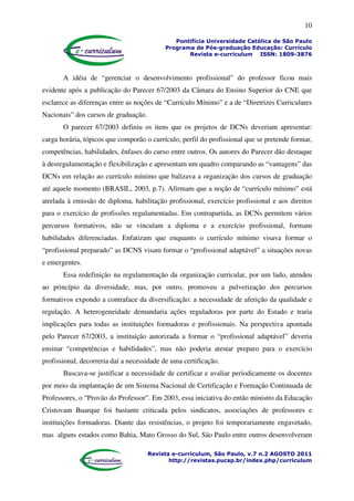 10
Pontifícia Universidade Católica de São Paulo
Programa de Pós-graduação Educação: Currículo
Revista e-curriculum ISSN: 1809-3876
Revista e-curriculum, São Paulo, v.7 n.2 AGOSTO 2011
http://revistas.pucsp.br/index.php/curriculum
A idéia de “gerenciar o desenvolvimento profissional” do professor ficou mais
evidente após a publicação do Parecer 67/2003 da Câmara do Ensino Superior do CNE que
esclarece as diferenças entre as noções de “Currículo Mínimo” e a de “Diretrizes Curriculares
Nacionais” dos cursos de graduação.
O parecer 67/2003 definiu os itens que os projetos de DCNs deveriam apresentar:
carga horária, tópicos que comporão o currículo, perfil do profissional que se pretende formar,
competências, habilidades, ênfases do curso entre outros. Os autores do Parecer dão destaque
à desregulamentação e flexibilização e apresentam um quadro comparando as “vantagens” das
DCNs em relação ao currículo mínimo que balizava a organização dos cursos de graduação
até aquele momento (BRASIL, 2003, p.7). Afirmam que a noção de “currículo mínimo” está
atrelada à emissão de diploma, habilitação profissional, exercício profissional e aos direitos
para o exercício de profissões regulamentadas. Em contrapartida, as DCNs permitem vários
percursos formativos, não se vinculam a diploma e a exercício profissional, formam
habilidades diferenciadas. Enfatizam que enquanto o currículo mínimo visava formar o
“profissional preparado” as DCNS visam formar o “profissional adaptável” a situações novas
e emergentes.
Essa redefinição na regulamentação da organização curricular, por um lado, atendeu
ao princípio da diversidade, mas, por outro, promoveu a pulverização dos percursos
formativos expondo a contraface da diversificação: a necessidade de aferição da qualidade e
regulação. A heterogeneidade demandaria ações reguladoras por parte do Estado e traria
implicações para todas as instituições formadoras e profissionais. Na perspectiva apontada
pelo Parecer 67/2003, a instituição autorizada a formar o “profissional adaptável” deveria
ensinar “competências e habilidades”, mas não poderia atestar preparo para o exercício
profissional, decorreria daí a necessidade de uma certificação.
Buscava-se justificar a necessidade de certificar e avaliar periodicamente os docentes
por meio da implantação de um Sistema Nacional de Certificação e Formação Continuada de
Professores, o “Provão do Professor”. Em 2003, essa iniciativa do então ministro da Educação
Cristovam Buarque foi bastante criticada pelos sindicatos, associações de professores e
instituições formadoras. Diante das resistências, o projeto foi temporariamente engavetado,
mas alguns estados como Bahia, Mato Grosso do Sul, São Paulo entre outros desenvolveram
 