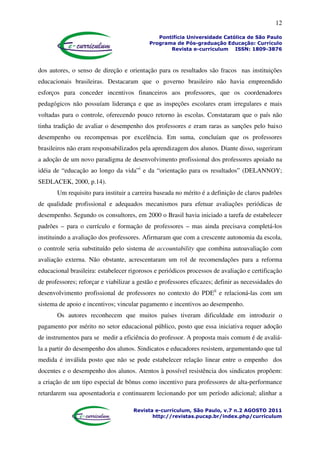 12
Pontifícia Universidade Católica de São Paulo
Programa de Pós-graduação Educação: Currículo
Revista e-curriculum ISSN: 1809-3876
Revista e-curriculum, São Paulo, v.7 n.2 AGOSTO 2011
http://revistas.pucsp.br/index.php/curriculum
dos autores, o senso de direção e orientação para os resultados são fracos nas instituições
educacionais brasileiras. Destacaram que o governo brasileiro não havia empreendido
esforços para conceder incentivos financeiros aos professores, que os coordenadores
pedagógicos não possuíam liderança e que as inspeções escolares eram irregulares e mais
voltadas para o controle, oferecendo pouco retorno às escolas. Constataram que o país não
tinha tradição de avaliar o desempenho dos professores e eram raras as sanções pelo baixo
desempenho ou recompensas por excelência. Em suma, concluíam que os professores
brasileiros não eram responsabilizados pela aprendizagem dos alunos. Diante disso, sugeriram
a adoção de um novo paradigma de desenvolvimento profissional dos professores apoiado na
idéia de “educação ao longo da vida”i
e da “orientação para os resultados” (DELANNOY;
SEDLACEK, 2000, p.14).
Um requisito para instituir a carreira baseada no mérito é a definição de claros padrões
de qualidade profissional e adequados mecanismos para efetuar avaliações periódicas de
desempenho. Segundo os consultores, em 2000 o Brasil havia iniciado a tarefa de estabelecer
padrões – para o currículo e formação de professores – mas ainda precisava completá-los
instituindo a avaliação dos professores. Afirmaram que com a crescente autonomia da escola,
o controle seria substituído pelo sistema de accountability que combina autoavaliação com
avaliação externa. Não obstante, acrescentaram um rol de recomendações para a reforma
educacional brasileira: estabelecer rigorosos e periódicos processos de avaliação e certificação
de professores; reforçar e viabilizar a gestão e professores eficazes; definir as necessidades do
desenvolvimento profissional de professores no contexto do PDEii
e relacioná-las com um
sistema de apoio e incentivos; vincular pagamento e incentivos ao desempenho.
Os autores reconhecem que muitos países tiveram dificuldade em introduzir o
pagamento por mérito no setor educacional público, posto que essa iniciativa requer adoção
de instrumentos para se medir a eficiência do professor. A proposta mais comum é de avaliá-
la a partir do desempenho dos alunos. Sindicatos e educadores resistem, argumentando que tal
medida é inválida posto que não se pode estabelecer relação linear entre o empenho dos
docentes e o desempenho dos alunos. Atentos à possível resistência dos sindicatos propõem:
a criação de um tipo especial de bônus como incentivo para professores de alta-performance
retardarem sua aposentadoria e continuarem lecionando por um período adicional; alinhar a
 