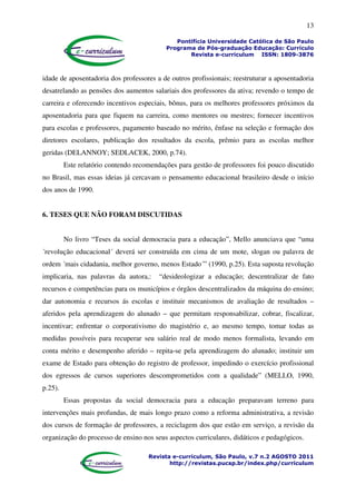 13
Pontifícia Universidade Católica de São Paulo
Programa de Pós-graduação Educação: Currículo
Revista e-curriculum ISSN: 1809-3876
Revista e-curriculum, São Paulo, v.7 n.2 AGOSTO 2011
http://revistas.pucsp.br/index.php/curriculum
idade de aposentadoria dos professores a de outros profissionais; reestruturar a aposentadoria
desatrelando as pensões dos aumentos salariais dos professores da ativa; revendo o tempo de
carreira e oferecendo incentivos especiais, bônus, para os melhores professores próximos da
aposentadoria para que fiquem na carreira, como mentores ou mestres; fornecer incentivos
para escolas e professores, pagamento baseado no mérito, ênfase na seleção e formação dos
diretores escolares, publicação dos resultados da escola, prêmio para as escolas melhor
geridas (DELANNOY; SEDLACEK, 2000, p.74).
Este relatório contendo recomendações para gestão de professores foi pouco discutido
no Brasil, mas essas ideias já cercavam o pensamento educacional brasileiro desde o início
dos anos de 1990.
6. TESES QUE NÃO FORAM DISCUTIDAS
No livro “Teses da social democracia para a educação”, Mello anunciava que “uma
´revolução educacional´ deverá ser construída em cima de um mote, slogan ou palavra de
ordem ´mais cidadania, melhor governo, menos Estado´” (1990, p.25). Esta suposta revolução
implicaria, nas palavras da autora,: “desideologizar a educação; descentralizar de fato
recursos e competências para os municípios e órgãos descentralizados da máquina do ensino;
dar autonomia e recursos ás escolas e instituir mecanismos de avaliação de resultados –
aferidos pela aprendizagem do alunado – que permitam responsabilizar, cobrar, fiscalizar,
incentivar; enfrentar o corporativismo do magistério e, ao mesmo tempo, tomar todas as
medidas possíveis para recuperar seu salário real de modo menos formalista, levando em
conta mérito e desempenho aferido – repita-se pela aprendizagem do alunado; instituir um
exame de Estado para obtenção do registro de professor, impedindo o exercício profissional
dos egressos de cursos superiores descomprometidos com a qualidade” (MELLO, 1990,
p.25).
Essas propostas da social democracia para a educação preparavam terreno para
intervenções mais profundas, de mais longo prazo como a reforma administrativa, a revisão
dos cursos de formação de professores, a reciclagem dos que estão em serviço, a revisão da
organização do processo de ensino nos seus aspectos curriculares, didáticos e pedagógicos.
 