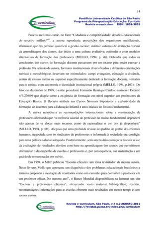 14
Pontifícia Universidade Católica de São Paulo
Programa de Pós-graduação Educação: Currículo
Revista e-curriculum ISSN: 1809-3876
Revista e-curriculum, São Paulo, v.7 n.2 AGOSTO 2011
http://revistas.pucsp.br/index.php/curriculum
Poucos anos mais tarde, no livro “Cidadania e competitividade: desafios educacionais
do terceiro milênio”iii
, a autora reproduzia prescrições dos organismos multilaterais,
afirmando que era preciso: qualificar a gestão escolar; instituir sistemas de avaliação externa
da aprendizagem dos alunos, dar início a uma cultura avaliativa; estimular e criar modelos
alternativos de formação dos professores (MELLO, 1994, p. 96). Defendia que todos os
concluintes dos cursos de formação docente passassem por um exame para poder exercer a
profissão. Na opinião da autora, formatos institucionais diversificados e diferentes orientações
teóricas e metodológicas deveriam ser estimulados: campi avançados, educação a distância,
centro de ensino médio ou superior especificamente dedicado à formação docente, voltados
para o ensino, com autonomia e identidade institucional própria (MELLO, 1994, p.103). De
fato, em dezembro de 1999, o então presidente Fernando Henrique Cardoso assinou o Decreto
n°3.276/99 que dispõe sobre a exigência de formação em nível superior aos professores da
Educação Básica. O Decreto atribuía aos Cursos Normais Superiores a exclusividade da
formação de docentes para a Educação Infantil e anos iniciais do Ensino Fundamental.
A autora reproduzia as recomendações internacionais sobre a remuneração de
professores afirmando que “a melhoria salarial do professor do ensino fundamental dependerá
não apenas de se alocar mais recurso, como de racionalizar o uso dos já disponíveis”
(MELLO, 1994, p.106). Alegava que uma profunda revisão no padrão de gestão dos recursos
humanos, negociada com os sindicatos de professores e informada à sociedade era condição
para uma política salarial adequada. Posteriormente, seria necessário começar a discutir o uso
da avaliações de resultados aferidos com base na aprendizagem dos alunos que permitissem
diferenciar o desempenho de escolas e professores e, por consequência, dar sustentação a um
padrão de remuneração por mérito.
Em 1994, o MEC publicou “Escolas eficazes: um tema revisitado” da mesma autora.
Neste livreto, Mello que apresenta um diagnóstico dos problemas educacionais brasileiros e
termina propondo a avaliação de resultados como um caminho para converter o professor em
um professor eficaz. No mesmo anoiv
, o Banco Mundial disponibilizou na Internet um site
“Escolas e professores eficazes”, oferecendo vasto material bibliográfico, receitas,
recomendações, orientações para as escolas obterem mais resultados em menor tempo e com
menos custos.
 