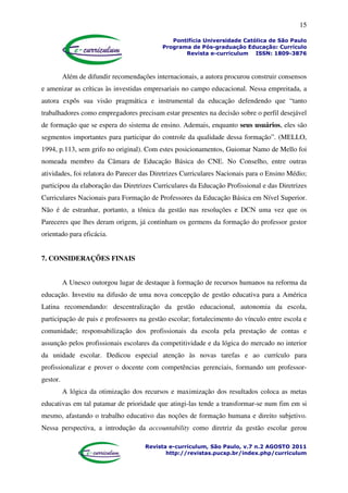 15
Pontifícia Universidade Católica de São Paulo
Programa de Pós-graduação Educação: Currículo
Revista e-curriculum ISSN: 1809-3876
Revista e-curriculum, São Paulo, v.7 n.2 AGOSTO 2011
http://revistas.pucsp.br/index.php/curriculum
Além de difundir recomendações internacionais, a autora procurou construir consensos
e amenizar as críticas às investidas empresariais no campo educacional. Nessa empreitada, a
autora expôs sua visão pragmática e instrumental da educação defendendo que “tanto
trabalhadores como empregadores precisam estar presentes na decisão sobre o perfil desejável
de formação que se espera do sistema de ensino. Ademais, enquanto seus usuários, eles são
segmentos importantes para participar do controle da qualidade dessa formação”. (MELLO,
1994, p.113, sem grifo no original). Com estes posicionamentos, Guiomar Namo de Mello foi
nomeada membro da Câmara de Educação Básica do CNE. No Conselho, entre outras
atividades, foi relatora do Parecer das Diretrizes Curriculares Nacionais para o Ensino Médio;
participou da elaboração das Diretrizes Curriculares da Educação Profissional e das Diretrizes
Curriculares Nacionais para Formação de Professores da Educação Básica em Nível Superior.
Não é de estranhar, portanto, a tônica da gestão nas resoluções e DCN uma vez que os
Pareceres que lhes deram origem, já continham os germens da formação do professor gestor
orientado para eficácia.
7. CONSIDERAÇÕES FINAIS
A Unesco outorgou lugar de destaque à formação de recursos humanos na reforma da
educação. Investiu na difusão de uma nova concepção de gestão educativa para a América
Latina recomendando: descentralização da gestão educacional, autonomia da escola,
participação de pais e professores na gestão escolar; fortalecimento do vínculo entre escola e
comunidade; responsabilização dos profissionais da escola pela prestação de contas e
assunção pelos profissionais escolares da competitividade e da lógica do mercado no interior
da unidade escolar. Dedicou especial atenção às novas tarefas e ao currículo para
profissionalizar e prover o docente com competências gerenciais, formando um professor-
gestor.
A lógica da otimização dos recursos e maximização dos resultados coloca as metas
educativas em tal patamar de prioridade que atingi-las tende a transformar-se num fim em si
mesmo, afastando o trabalho educativo das noções de formação humana e direito subjetivo.
Nessa perspectiva, a introdução da accountability como diretriz da gestão escolar gerou
 