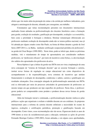 16
Pontifícia Universidade Católica de São Paulo
Programa de Pós-graduação Educação: Currículo
Revista e-curriculum ISSN: 1809-3876
Revista e-curriculum, São Paulo, v.7 n.2 AGOSTO 2011
http://revistas.pucsp.br/index.php/curriculum
efeitos que vão muito além da prestação de contas e da corrida por melhores indicadores, pois
atingem a autoimagem do docente, afetando, por conseguinte, seu trabalho.
Constatamos que várias recomendações presentes nos documentos internacionais
analisados foram adotadas na profissionalização dos docentes brasileiros como a formação
para gestão, avaliação de resultados, gratificação por desempenho, avaliação e accountability,
bem como a prioridade à formação a distância. Destinar remuneração diferenciada aos
professores mediante avaliação de desempenho ainda não se tornou política nacional, mas já
foi adotada por alguns estados como São Paulo, na forma de bônus durante a gestão de José
Serra (2007-2011) e, na Bahia, mediante certificação ocupacional periódica de professoresv
,
na gestão de César Borges (1999-2002). Neste ritmo, pode-se inferir que, dentre as próximas
medidas, virá o retardamento do tempo de aposentadoria aos considerados melhores
professores, ou “professores eficazes”, por meio de incentivos como bolsas, e a desvinculação
dos salários dos aposentados dos professores da ativa.
Nossa hipótese é que a ênfase da gestão nas DCNs tem em vista a implantação de uma
nova concepção de “sistema de formação docente” que ao associar formação e carreira,
institui novas formas de regulação no campo educacional tais como dispositivos de
acompanhamento e de responsabilização, nova estrutura de incentivos que atrelam
financiamento à avaliação de desempenho, condiciona o salário, carreira e gratificação aos
resultados alcançados. Essa concepção alargada de profissionalização anunciada nas DCNs
está se efetivando por meio de processos articulados de gerenciamento de professores ao
mesmo tempo em que produzem um tipo específico de professor. Nesta ótica, o professor-
gestor poderia ser compreendido como produto e produtor dessas novas formas de gestão
educacional.
Além da formação inicial e continuada, a profissionalização docente realiza-se pelas
políticas e ações que organizam e avaliam o trabalho docente em seu cotidiano. As propostas
internacionais para a reforma da carreira docente enfatizam a necessidade de exame de
ingresso, avaliações e certificações periódicas, promoção e gratificações baseada em
desempenho. Como vimos, essas recomendações não são novas. Figuravam desde os anos de
1990 dentre as teses da socialdemocracia para a educação, nortearam as ações do governo
Fernando Henrique Cardoso (1995-2003), foram adotadas, e em alguns casos aprofundadas,
 