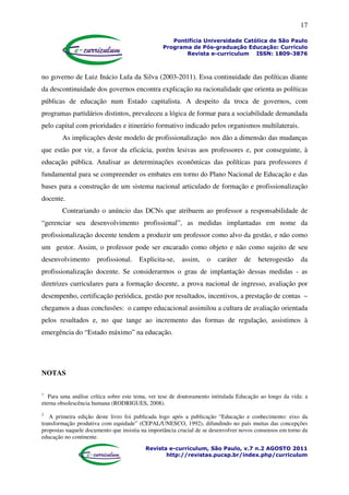 17
Pontifícia Universidade Católica de São Paulo
Programa de Pós-graduação Educação: Currículo
Revista e-curriculum ISSN: 1809-3876
Revista e-curriculum, São Paulo, v.7 n.2 AGOSTO 2011
http://revistas.pucsp.br/index.php/curriculum
no governo de Luiz Inácio Lula da Silva (2003-2011). Essa continuidade das políticas diante
da descontinuidade dos governos encontra explicação na racionalidade que orienta as políticas
públicas de educação num Estado capitalista. A despeito da troca de governos, com
programas partidários distintos, prevaleceu a lógica de formar para a sociabilidade demandada
pelo capital com prioridades e itinerário formativo indicado pelos organismos multilaterais.
As implicações deste modelo de profissionalização nos dão a dimensão das mudanças
que estão por vir, a favor da eficácia, porém lesivas aos professores e, por conseguinte, à
educação pública. Analisar as determinações econômicas das políticas para professores é
fundamental para se compreender os embates em torno do Plano Nacional de Educação e das
bases para a construção de um sistema nacional articulado de formação e profissionalização
docente.
Contrariando o anúncio das DCNs que atribuem ao professor a responsabilidade de
“gerenciar seu desenvolvimento profissional”, as medidas implantadas em nome da
profissionalização docente tendem a produzir um professor como alvo da gestão, e não como
um gestor. Assim, o professor pode ser encarado como objeto e não como sujeito de seu
desenvolvimento profissional. Explicita-se, assim, o caráter de heterogestão da
profissionalização docente. Se considerarmos o grau de implantação dessas medidas - as
diretrizes curriculares para a formação docente, a prova nacional de ingresso, avaliação por
desempenho, certificação periódica, gestão por resultados, incentivos, a prestação de contas –
chegamos a duas conclusões: o campo educacional assimilou a cultura de avaliação orientada
pelos resultados e, no que tange ao incremento das formas de regulação, assistimos à
emergência do “Estado máximo” na educação.
NOTAS
1
Para uma análise crítica sobre este tema, ver tese de doutoramento intitulada Educação ao longo da vida: a
eterna obsolescência humana (RODRIGUES, 2008).
2
A primeira edição deste livro foi publicada logo após a publicação “Educação e conhecimento: eixo da
transformação produtiva com equidade” (CEPAL/UNESCO, 1992), difundindo no país muitas das concepções
propostas naquele documento que insistia na importância crucial de se desenvolver novos consensos em torno da
educação no continente.
 