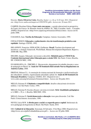 19
Pontifícia Universidade Católica de São Paulo
Programa de Pós-graduação Educação: Currículo
Revista e-curriculum ISSN: 1809-3876
Revista e-curriculum, São Paulo, v.7 n.2 AGOSTO 2011
http://revistas.pucsp.br/index.php/curriculum
Docente. Diário Oficial da União, Brasília, Seção 1, n. 44, p. 9, 03 mar. 2011. Disponível
em: <http://www.audisa.net/arquivos/1299259781.pdf>. Acesso em: 20 maio 2011
CAMPOS, Roselane Fátima. Fazer mais com menos - a gestão educacional na perspectiva
da Cepal e da Unesco. In: Reunião Anual da ANPEd. 28., 2005, Caxambu: Anais... Caxambu:
ANPEd. Disponível em: <http://www.anped.org.br/reunioes/28/inicio.htm>. Acesso em 02
junho 2008.
CASASSUS, Juan. Tarefas da Educação. Campinas: Autores Associados, 1995.
CEPAL/UNESCO. Educação e conhecimento: eixo da transformação produtiva com
equidade. Santiago: CEPAL, 1992.
DELANNOY, Françoise; SEDLACEK, Guilherme. Brazil. Teachers development and
incentives: a strategic framework. World Bank. Human Development Department. Report n.
20408-BR. May 2000.
DELORS, Jacques. Educação: um tesouro a descobrir. Relatório para a UNESCO da
Comissão Internacional sobre Educação para o século XXI. São Paulo: Cortez; Brasília,
DF: UNESCO/ MEC, 1998.
EVANGELISTA, O. ; TRICHES, J. Reconversão, alargamento do trabalho docente e curso
de pedagogia no Brasil. In: Anais do VII Seminario Red estrado Nuevas Regulaciones en
América Latina, 2008.
FREITAS, Helena C.L. A construção do sistema nacional de formação e profissionalização
dos educadores: unitário, organicamente articulado e plural. In: Anais do III Seminário de
Educação Brasileira. Campinas: CEDES, 2011. Disponível em:<
www.cedes.unicamp.br/seminario3/ementas4.htm>. Acesso em: 06 junho 2011.
MELLO, Guiomar N. Cidadania e competitividade: desafios educacionais do terceiro
milênio. 3 ed. São Paulo: Cortez, 1994.
MELLO, Guiomar N. Escolas eficazes: um tema revisitado. Série Atualidades pedagógicas
n. 6. BBE v. 39, n. 1, Brasília: MEC/SEF, 1994.
MELLO, Guiomar N. Social democracia e educação: teses para discussão. 2 ed. São
Paulo: Cortez/Autores Associados, 1990.
NEVES, Lúcia M.W. A direita para o social e a esquerda para o capital. Intelectuais da
nova pedagogia da hegemonia no Brasil. São Paulo: Xamã, 2010.
OEI. Calidad de la Educación. Sonsonate, El Salvador, 19 de Mayo 2008. Disponível em:
<http://www.oei.es/pdfs/CalidadlaEducacion.pdf >. Acesso em: 02 julho 2008.
 