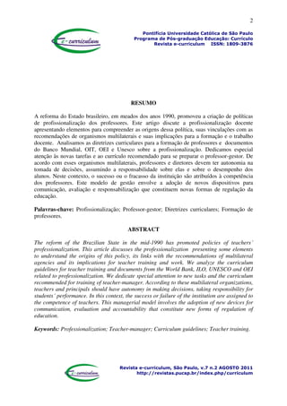 2
Pontifícia Universidade Católica de São Paulo
Programa de Pós-graduação Educação: Currículo
Revista e-curriculum ISSN: 1809-3876
Revista e-curriculum, São Paulo, v.7 n.2 AGOSTO 2011
http://revistas.pucsp.br/index.php/curriculum
RESUMO
A reforma do Estado brasileiro, em meados dos anos 1990, promoveu a criação de políticas
de profissionalização dos professores. Este artigo discute a profissionalização docente
apresentando elementos para compreender as origens dessa política, suas vinculações com as
recomendações de organismos multilaterais e suas implicações para a formação e o trabalho
docente. Analisamos as diretrizes curriculares para a formação de professores e documentos
do Banco Mundial, OIT, OEI e Unesco sobre a profissionalização. Dedicamos especial
atenção às novas tarefas e ao currículo recomendado para se preparar o professor-gestor. De
acordo com esses organismos multilaterais, professores e diretores devem ter autonomia na
tomada de decisões, assumindo a responsabilidade sobre elas e sobre o desempenho dos
alunos. Neste contexto, o sucesso ou o fracasso da instituição são atribuídos à competência
dos professores. Este modelo de gestão envolve a adoção de novos dispositivos para
comunicação, avaliação e responsabilização que constituem novas formas de regulação da
educação.
Palavras-chave: Profissionalização; Professor-gestor; Diretrizes curriculares; Formação de
professores.
ABSTRACT
The reform of the Brazilian State in the mid-1990 has promoted policies of teachers´
professionalization. This article discusses the professionalization presenting some elements
to understand the origins of this policy, its links with the recommendations of multilateral
agencies and its implications for teacher training and work. We analyze the curriculum
guidelines for teacher training and documents from the World Bank, ILO, UNESCO and OEI
related to professionalization. We dedicate special attention to new tasks and the curriculum
recommended for training of teacher-manager. According to these multilateral organizations,
teachers and principals should have autonomy in making decisions, taking responsibility for
students´ performance. In this context, the success or failure of the institution are assigned to
the competence of teachers. This managerial model involves the adoption of new devices for
communication, evaluation and accountability that constitute new forms of regulation of
education.
Keywords: Professionalization; Teacher-manager; Curriculum guidelines; Teacher training.
 