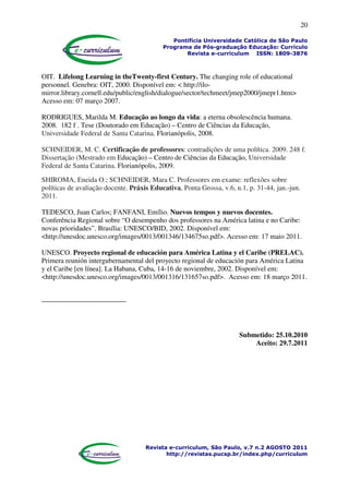 20
Pontifícia Universidade Católica de São Paulo
Programa de Pós-graduação Educação: Currículo
Revista e-curriculum ISSN: 1809-3876
Revista e-curriculum, São Paulo, v.7 n.2 AGOSTO 2011
http://revistas.pucsp.br/index.php/curriculum
OIT. Lifelong Learning in theTwenty-first Century. The changing role of educational
personnel. Genebra: OIT, 2000. Disponível em: < http://ilo-
mirror.library.cornell.edu/public/english/dialogue/sector/techmeet/jmep2000/jmepr1.htm>
Acesso em: 07 março 2007.
RODRIGUES, Marilda M. Educação ao longo da vida: a eterna obsolescência humana.
2008. 182 f . Tese (Doutorado em Educação) – Centro de Ciências da Educação,
Universidade Federal de Santa Catarina. Florianópolis, 2008.
SCHNEIDER, M. C. Certificação de professores: contradições de uma política. 2009. 248 f.
Dissertação (Mestrado em Educação) – Centro de Ciências da Educação, Universidade
Federal de Santa Catarina. Florianópolis, 2009.
SHIROMA, Eneida O.; SCHNEIDER, Mara C. Professores em exame: reflexões sobre
políticas de avaliação docente. Práxis Educativa, Ponta Grossa, v.6, n.1, p. 31-44, jan.-jun.
2011.
TEDESCO, Juan Carlos; FANFANI, Emílio. Nuevos tempos y nuevos docentes.
Conferência Regional sobre “O desempenho dos professores na América latina e no Caribe:
novas prioridades”. Brasília: UNESCO/BID, 2002. Disponível em:
<http://unesdoc.unesco.org/images/0013/001346/134675so.pdf>. Acesso em: 17 maio 2011.
UNESCO. Proyecto regional de educación para América Latina y el Caribe (PRELAC).
Primera reunión intergubernamental del proyecto regional de educación para América Latina
y el Caribe [en línea]. La Habana, Cuba, 14-16 de noviembre, 2002. Disponível em:
<http://unesdoc.unesco.org/images/0013/001316/131657so.pdf>. Acesso em: 18 março 2011.
Submetido: 25.10.2010
Aceito: 29.7.2011
 