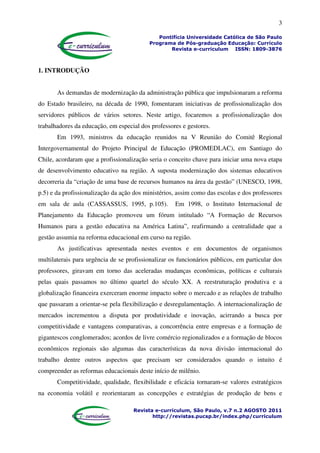 3
Pontifícia Universidade Católica de São Paulo
Programa de Pós-graduação Educação: Currículo
Revista e-curriculum ISSN: 1809-3876
Revista e-curriculum, São Paulo, v.7 n.2 AGOSTO 2011
http://revistas.pucsp.br/index.php/curriculum
1. INTRODUÇÃO
As demandas de modernização da administração pública que impulsionaram a reforma
do Estado brasileiro, na década de 1990, fomentaram iniciativas de profissionalização dos
servidores públicos de vários setores. Neste artigo, focaremos a profissionalização dos
trabalhadores da educação, em especial dos professores e gestores.
Em 1993, ministros da educação reunidos na V Reunião do Comitê Regional
Intergovernamental do Projeto Principal de Educação (PROMEDLAC), em Santiago do
Chile, acordaram que a profissionalização seria o conceito chave para iniciar uma nova etapa
de desenvolvimento educativo na região. A suposta modernização dos sistemas educativos
decorreria da “criação de uma base de recursos humanos na área da gestão” (UNESCO, 1998,
p.5) e da profissionalização da ação dos ministérios, assim como das escolas e dos professores
em sala de aula (CASSASSUS, 1995, p.105). Em 1998, o Instituto Internacional de
Planejamento da Educação promoveu um fórum intitulado “A Formação de Recursos
Humanos para a gestão educativa na América Latina”, reafirmando a centralidade que a
gestão assumia na reforma educacional em curso na região.
As justificativas apresentada nestes eventos e em documentos de organismos
multilaterais para urgência de se profissionalizar os funcionários públicos, em particular dos
professores, giravam em torno das aceleradas mudanças econômicas, políticas e culturais
pelas quais passamos no último quartel do século XX. A reestruturação produtiva e a
globalização financeira exerceram enorme impacto sobre o mercado e as relações de trabalho
que passaram a orientar-se pela flexibilização e desregulamentação. A internacionalização de
mercados incrementou a disputa por produtividade e inovação, acirrando a busca por
competitividade e vantagens comparativas, a concorrência entre empresas e a formação de
gigantescos conglomerados; acordos de livre comércio regionalizados e a formação de blocos
econômicos regionais são algumas das características da nova divisão internacional do
trabalho dentre outros aspectos que precisam ser considerados quando o intuito é
compreender as reformas educacionais deste início de milênio.
Competitividade, qualidade, flexibilidade e eficácia tornaram-se valores estratégicos
na economia volátil e reorientaram as concepções e estratégias de produção de bens e
 