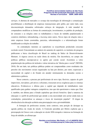4
Pontifícia Universidade Católica de São Paulo
Programa de Pós-graduação Educação: Currículo
Revista e-curriculum ISSN: 1809-3876
Revista e-curriculum, São Paulo, v.7 n.2 AGOSTO 2011
http://revistas.pucsp.br/index.php/curriculum
serviços. A abertura de mercados e o avanço das tecnologias de informação e comunicação
possibilitaram a distribuição de empresas transnacionais pelo globo, por outro lado, essa
desconcentração demandou sofisticados esforços de integração. A rede mundial de
computadores modificou as formas de comunicação, investimentos, os padrões de produção,
de consumo e as relações entre os trabalhadores e locais de trabalho popularizando o
comércio eletrônico, telemarketing, e-learning entre outros. Novos tipos de relações intra e
entre empresas foram construídas, parcerias, subcontratações e a informalização foram
modificando as relações de trabalho.
As contradições inerentes ao capitalismo se exacerbaram produzindo crescente
exclusão social. Concomitante ao anúncio do aumento do superávit, os institutos de pesquisa
publicaram a baixa classificação do Brasil no ranking de Índice de Desenvolvimento
Humano. A riqueza crescia na razão direta da miséria. Em decorrência, no campo das
políticas públicas encorpavam-se os apelos por coesão social. Assistimos a veloz
popularização das políticas de inclusão e várias iniciativas da “direita para o social” (NEVES,
2010). De um lado, tais políticas públicas podem ser compreendidas como resultantes das
pressões dos movimentos sociais organizados na luta por direitos, por outro, expressam a
necessidade do capital e do Estado em atender minimamente às demandas sociais e
administrar a pobreza.
Nesse contexto, a procura por profissionais de novo tipo, flexíveis, capazes de gerir
imprevistos, inovadores, pró-ativos e eficientes, trouxeram novas exigências para os sistemas
educativos. Evidencia-se o dilema para o capital que depende de trabalhadores mais
qualificados para ganhar vantagens competitivas, mas que não questionem o status quo. Este
é, também, um dilema para o Estado capitalista que deverá formá-los. Qual a natureza da
educação e o perfil do profissional que atende a esta necessidade sem acirrar ainda mais as
contradições, potencializar as ameaças e riscos de insurreição popular? O slogan da
obsolescência da educação acoberta uma preocupação com a governabilidade.
A formação de professores assume, neste contexto, uma posição de destaque na
agenda política da virada do século. A Comissão presidida por Delors explicita que a
preocupação da Unesco com a educação no século XXI extrapola o interesse na formação de
força de trabalho, ao afirmar que
 