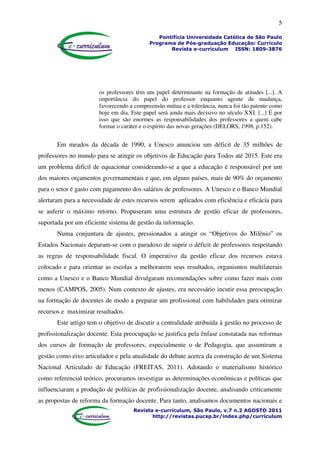 5
Pontifícia Universidade Católica de São Paulo
Programa de Pós-graduação Educação: Currículo
Revista e-curriculum ISSN: 1809-3876
Revista e-curriculum, São Paulo, v.7 n.2 AGOSTO 2011
http://revistas.pucsp.br/index.php/curriculum
os professores têm um papel determinante na formação de atitudes [...]. A
importância do papel do professor enquanto agente de mudança,
favorecendo a compreensão mútua e a tolerância, nunca foi tão patente como
hoje em dia. Este papel será ainda mais decisivo no século XXI. [...] É por
isso que são enormes as responsabilidades dos professores a quem cabe
formar o caráter e o espírito das novas gerações (DELORS, 1998, p.152).
Em meados da década de 1990, a Unesco anunciou um déficit de 35 milhões de
professores no mundo para se atingir os objetivos de Educação para Todos até 2015. Este era
um problema difícil de equacionar considerando-se a que a educação é responsável por um
dos maiores orçamentos governamentais e que, em alguns países, mais de 90% do orçamento
para o setor é gasto com pagamento dos salários de professores. A Unesco e o Banco Mundial
alertaram para a necessidade de estes recursos serem aplicados com eficiência e eficácia para
se auferir o máximo retorno. Propuseram uma estrutura de gestão eficaz de professores,
suportada por um eficiente sistema de gestão da informação.
Numa conjuntura de ajustes, pressionados a atingir os “Objetivos do Milênio” os
Estados Nacionais deparam-se com o paradoxo de suprir o déficit de professores respeitando
as regras de responsabilidade fiscal. O imperativo da gestão eficaz dos recursos estava
colocado e para orientar as escolas a melhorarem seus resultados, organismos multilaterais
como a Unesco e o Banco Mundial divulgaram recomendações sobre como fazer mais com
menos (CAMPOS, 2005). Num contexto de ajustes, era necessário incutir essa preocupação
na formação de docentes de modo a preparar um profissional com habilidades para otimizar
recursos e maximizar resultados.
Este artigo tem o objetivo de discutir a centralidade atribuída à gestão no processo de
profissionalização docente. Esta preocupação se justifica pela ênfase constatada nas reformas
dos cursos de formação de professores, especialmente o de Pedagogia, que assumiram a
gestão como eixo articulador e pela atualidade do debate acerca da construção de um Sistema
Nacional Articulado de Educação (FREITAS, 2011). Adotando o materialismo histórico
como referencial teórico, procuramos investigar as determinações econômicas e políticas que
influenciaram a produção de políticas de profissionalização docente, analisando criticamente
as propostas de reforma da formação docente. Para tanto, analisamos documentos nacionais e
 