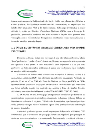 6
Pontifícia Universidade Católica de São Paulo
Programa de Pós-graduação Educação: Currículo
Revista e-curriculum ISSN: 1809-3876
Revista e-curriculum, São Paulo, v.7 n.2 AGOSTO 2011
http://revistas.pucsp.br/index.php/curriculum
internacionais, em especial da Organização das Nações Unidas para a Educação, a Ciência e a
Cultura (Unesco), da Organização Internacional do Trabalho (OIT), da Organização dos
Estados Ibero-americanos (OEI) e do Banco Mundial. Este artigo problematiza a ênfase
atribuída à gestão nas Diretrizes Curriculares Nacionais (DCNs) para a formação de
professores, apresentando elementos para reflexão sobre as origens dessa proposta, suas
vinculações com as recomendações de organismos multilaterais e suas implicações para a
formação, trabalho e a carreira docente.
2. A ÊNFASE DA GESTÃO NAS DIRETRIZES CURRICULARES PARA FORMAR
PROFESSORES
Discursos neoliberais tentam nos convencer de que não faltam professores, faltam
“bons” professores e “escolas eficazes”, de que não faltam recursos para educação, apenas são
mal aplicados e mal geridos. A idéia subjacente a estes argumentos é a de que bons
professores são frutos de uma boa gestão mais do que de uma boa formação ou de condições
de trabalho e salários adequados.
Acirraram-se os debates sobre a necessidade de reajustar a formação docente e a
gestão, temas centrais nas DCNs para a formação de professores e pedagogos. Publicadas na
primeira década do século XXI pelo Conselho Nacional de Educação (CNE), as DCNs
receberam muitas críticas das associações, universidades e sindicatos tanto pela forma com
que foram definidas quanto pelo conteúdo que ampliou o leque de funções docentes
atribuindo grande ênfase às atividades de gestão (EVANGELISTA; TRICHES, 2008).
As DCNs para o Curso de Pedagogia extinguiram as habilitações que formavam os
administradores, supervisores e orientadores educacionais. A figura do pedagogo dá lugar ao
licenciado em pedagogia. A opção do CNE não foi a de especializar o profissional para lidar
com a gestão da educação, e sim de disseminar tópicos sobre gestão educacional na formação
de todos os licenciados.
A tônica da gestão está presente em várias passagens da Resolução n.1/2006 do CNE
determinando que os licenciados em pedagogia devam ser preparados para participar na
gestão de processos educativos e na organização, funcionamento e gestão de sistemas e
 