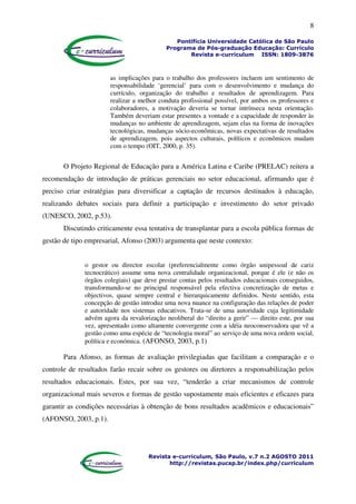 8
Pontifícia Universidade Católica de São Paulo
Programa de Pós-graduação Educação: Currículo
Revista e-curriculum ISSN: 1809-3876
Revista e-curriculum, São Paulo, v.7 n.2 AGOSTO 2011
http://revistas.pucsp.br/index.php/curriculum
as implicações para o trabalho dos professores incluem um sentimento de
responsabilidade ‘gerencial’ para com o desenvolvimento e mudança do
currículo, organização do trabalho e resultados de aprendizagem. Para
realizar a melhor conduta profissional possível, por ambos os professores e
colaboradores, a motivação deveria se tornar intrínseca nesta orientação.
Também deveriam estar presentes a vontade e a capacidade de responder às
mudanças no ambiente de aprendizagem, sejam elas na forma de inovações
tecnológicas, mudanças sócio-econômicas, novas expectativas de resultados
de aprendizagem, pois aspectos culturais, políticos e econômicos mudam
com o tempo (OIT, 2000, p. 35).
O Projeto Regional de Educação para a América Latina e Caribe (PRELAC) reitera a
recomendação de introdução de práticas gerenciais no setor educacional, afirmando que é
preciso criar estratégias para diversificar a captação de recursos destinados à educação,
realizando debates sociais para definir a participação e investimento do setor privado
(UNESCO, 2002, p.53).
Discutindo criticamente essa tentativa de transplantar para a escola pública formas de
gestão de tipo empresarial, Afonso (2003) argumenta que neste contexto:
o gestor ou director escolar (preferencialmente como órgão unipessoal de cariz
tecnocrático) assume uma nova centralidade organizacional, porque é ele (e não os
órgãos colegiais) que deve prestar contas pelos resultados educacionais conseguidos,
transformando-se no principal responsável pela efectiva concretização de metas e
objectivos, quase sempre central e hierarquicamente definidos. Neste sentido, esta
concepção de gestão introduz uma nova nuance na configuração das relações de poder
e autoridade nos sistemas educativos. Trata-se de uma autoridade cuja legitimidade
advém agora da revalorização neoliberal do “direito a gerir” — direito este, por sua
vez, apresentado como altamente convergente com a idéia neoconservadora que vê a
gestão como uma espécie de “tecnologia moral” ao serviço de uma nova ordem social,
política e económica. (AFONSO, 2003, p.1)
Para Afonso, as formas de avaliação privilegiadas que facilitam a comparação e o
controle de resultados farão recair sobre os gestores ou diretores a responsabilização pelos
resultados educacionais. Estes, por sua vez, “tenderão a criar mecanismos de controle
organizacional mais severos e formas de gestão supostamente mais eficientes e eficazes para
garantir as condições necessárias à obtenção de bons resultados acadêmicos e educacionais”
(AFONSO, 2003, p.1).
 
