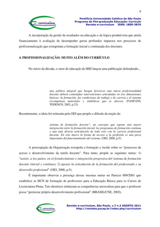 9
Pontifícia Universidade Católica de São Paulo
Programa de Pós-graduação Educação: Currículo
Revista e-curriculum ISSN: 1809-3876
Revista e-curriculum, São Paulo, v.7 n.2 AGOSTO 2011
http://revistas.pucsp.br/index.php/curriculum
A incorporação da gestão de resultados na educação e da lógica produtivista que atrela
financiamento à avaliação de desempenho gerou profundos impactos nos processos de
profissionalização que extrapolam a formação inicial e continuada dos docentes.
4. PROFISSIONALIZAÇÃO: MUITO ALÉM DO CURRÍCULO
No início da década, o setor de educação do BID lançou uma publicação defendendo...
una política integral que busque favorecer una nueva profesionalidad
docente deberá contemplar intervenciones articuladas en tres dimensiones
básicas: la formación, las condiciones de trabajo y de carrera y el sistema
recompensas materiales y simbólicas que se ofrecen. (FANFANI;
TEDESCO, 2002, p.23)
Recentemente, a ideia foi reiterada pela OEI que propôs a difusão da noção de:
sistema de formación docente”, un concepto que supone una mayor
integración entre la formación inicial, los programas de formación continua
y una más directa articulación de todo esto con la carrera profesional
docente. En este marco la forma de acceso a la profesión es una pieza
importante del funcionamiento del sistema. (OEI, 2008, p.5).
A preocupação da Organização extrapola a formação e incide sobre os “processos de
acesso e desenvolvimento da tarefa docente”. Para tanto, propõe as seguintes metas: 1)
“asistir, a los países, en el fortalecimiento e integración progresiva del sistema de formación
docente (inicial y continuo); 2) apoyar la articulación de la formación del profesorado y su
desarrollo profesional” (OEI, 2008, p.5).
É importante observar a presença dessas mesmas metas no Parecer 009/2001 que
estabelece as DCN de formação de professores para a Educação Básica para os Cursos de
Licenciatura Plena. Tais diretrizes enfatizam as competências necessárias para que o professor
possa “gerenciar próprio desenvolvimento profissional” (BRASIL/CNE, 2002).
 