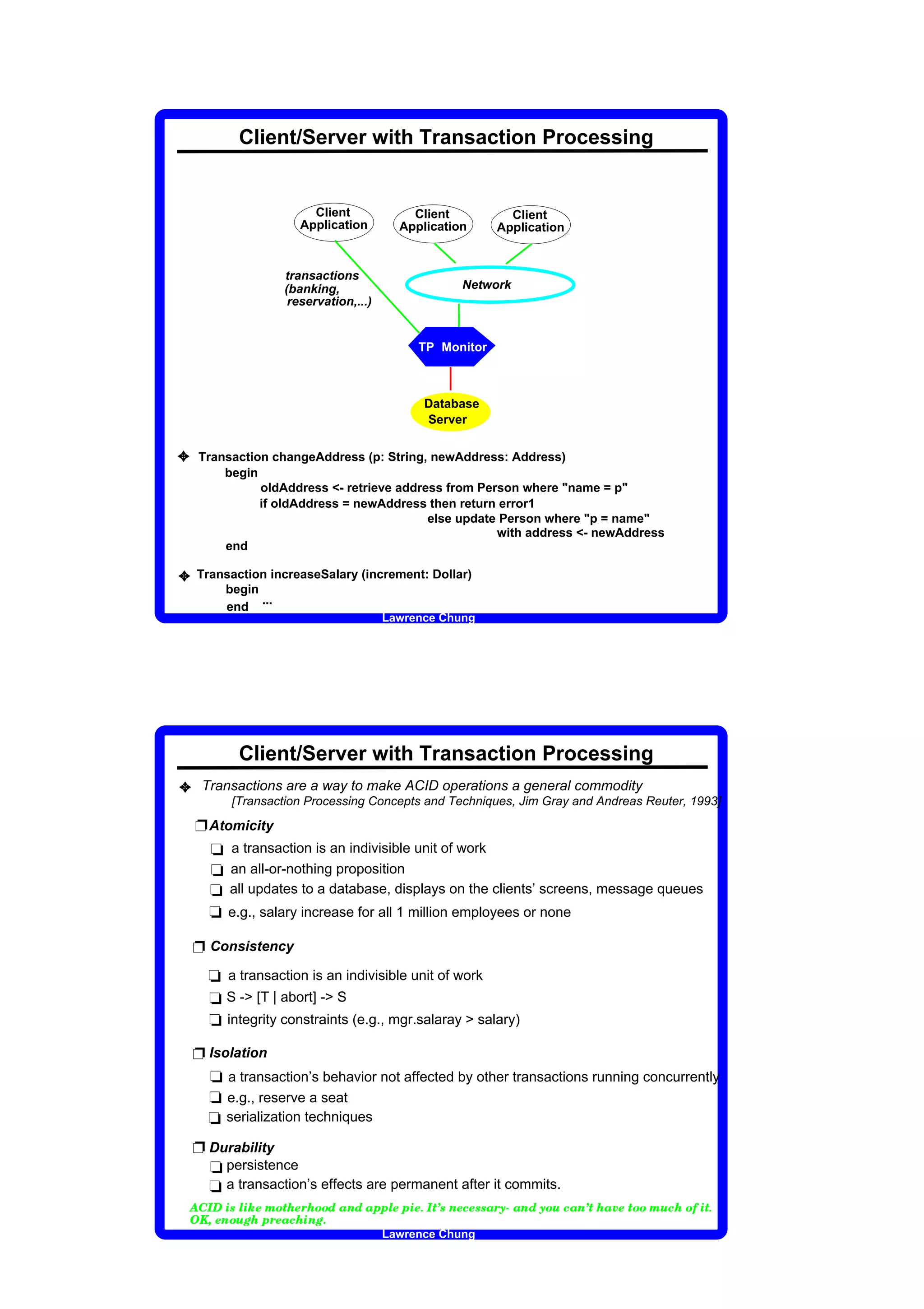 Client/Server with Transaction Processing


                                                                                                                        Client                                                               Client                                                          Client
                                                                                                                      Application                                                          Application                                                     Application


                                                                                                      transactions
                                                                                                      (banking,                                                                                                                    Network
                                                                                                       reservation,...)


                                                                                                                                                                                                       TP Monitor



                                                                                                                                                                                                           Database
                                                                                                                                                                                                           Server


3        Transaction changeAddress (p: String, newAddress: Address)
             begin
                   oldAddress - retrieve address from Person where name = p
                   if oldAddress = newAddress then return error1
                                               else update Person where p = name
                                                          with address - newAddress
             end

3        Transaction increaseSalary (increment: Dollar)
             begin
                   ...
             end
                                                                                                                                                                                  Lawrence Chung




                                                      Client/Server with Transaction Processing
3 Transactions are a way to make ACID operations a general commodity
                                                  [Transaction Processing Concepts and Techniques, Jim Gray and Andreas Reuter, 1993]

         Ë Atomicity
           t a transaction is an indivisible unit of work
           t an all-or-nothing proposition
           t all updates to a database, displays on the clients’ screens, message queues
           t e.g., salary increase for all 1 million employees or none

         Ë Consistency
                          t a transaction is an indivisible unit of work
                          t S - [T | abort] - S
                          t integrity constraints (e.g., mgr.salaray  salary)

         Ë Isolation
           t a transaction’s behavior not affected by other transactions running concurrently
           t e.g., reserve a seat
           t serialization techniques
         Ë Durability
           t persistence
           t a transaction’s effects are permanent after it commits.
 †        ‡       ˆ       ‰                  ‘       ’          “       ”       •       –       —   ˜       ”       ™       ˜       –       –       d   e   f   d   e   g   g    ’   ”   g      ”   h   ˆ   —   i   ‘   f   ”   j   ”   ‘   ‘   e   ™   k   l   e   f   d   k   –   m   j   e   f   i   —   ˜   e   n   ”   —   –   –   •   m   j   ˜   –   o      —   h




     p        q       r       ”   f       –       m       s           ˜       g       ™   ”   e           j       ˜              f       s       h




                                                                                                                                                                                  Lawrence Chung
 