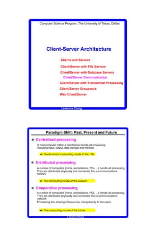 Computer Science Program, The University of Texas, Dallas




                                         Client-Server Architecture
                                                                                                                                             Clients and Servers

                                                                                                                                             Client/Server with File Servers
                                                                                                                                             Client/Server with Database Servers
                                                                                                                                                         Client/Server Communication
                                                                                                                                     Client/Server with Transaction Processing
                                                                                                                                     Client/Server Groupware
                                                                                                                                     Web Client/Server



                                                                                                                                             Lawrence Chung




                             Paradigm Shift: Past, Present and Future

W Centralized processing
   A host computer (often a mainframe) handls all processing,
   including input, output, data storage and retrieval

     
                         ¡   ¢           £           ¤           ¥           ¦   §           ¨           §                       ©          ¤           ¥                                 ©   ¦   §                      ¥                   ¤       £       ¢                   ¦       §                   ©          ¢            




W Distributed processing
  A number of computers (minis, workstations, PCs, ...) handle all processing,
  They are distributed physically and connected thru a communications
  network

     
                                ¢                      ¤           ¥                                     ©       ¦       §                  ¥           ¤           £           ¢                   ¤           ©                  ¢                          ¡   ¢                          ¢       §           ©




         




W Cooperative processing
   A number of computers (minis, workstations, PCs, ...) handle all processing,
   They are distributed physically and connected thru a communications
   network
   Processing thru sharing of resources, transparently to the users


     
                                    ¢                      ¤           ¥                                     ©       ¦       §                  ¥           ¤           £           ¢                   ¤           ©                  ¢                              ©                  ¡       ¢




             




                                                                                                                                                                                 Lawrence Chung
 