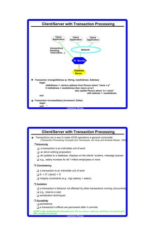 Client/Server with Transaction Processing


                                                                                                                        Client                                                               Client                                                          Client
                                                                                                                      Application                                                          Application                                                     Application


                                                                                                      transactions
                                                                                                      (banking,                                                                                                                    Network
                                                                                                       reservation,...)


                                                                                                                                                                                                       TP Monitor



                                                                                                                                                                                                           Database
                                                                                                                                                                                                           Server


3        Transaction changeAddress (p: String, newAddress: Address)
             begin
                   oldAddress - retrieve address from Person where name = p
                   if oldAddress = newAddress then return error1
                                               else update Person where p = name
                                                          with address - newAddress
             end

3        Transaction increaseSalary (increment: Dollar)
             begin
                   ...
             end
                                                                                                                                                                                  Lawrence Chung




                                                      Client/Server with Transaction Processing
3 Transactions are a way to make ACID operations a general commodity
                                                  [Transaction Processing Concepts and Techniques, Jim Gray and Andreas Reuter, 1993]

         Ë Atomicity
           t a transaction is an indivisible unit of work
           t an all-or-nothing proposition
           t all updates to a database, displays on the clients’ screens, message queues
           t e.g., salary increase for all 1 million employees or none

         Ë Consistency
                          t a transaction is an indivisible unit of work
                          t S - [T | abort] - S
                          t integrity constraints (e.g., mgr.salaray  salary)

         Ë Isolation
           t a transaction’s behavior not affected by other transactions running concurrently
           t e.g., reserve a seat
           t serialization techniques
         Ë Durability
           t persistence
           t a transaction’s effects are permanent after it commits.
 †        ‡       ˆ       ‰                  ‘       ’          “       ”       •       –       —   ˜       ”       ™       ˜       –       –       d   e   f   d   e   g   g    ’   ”   g      ”   h   ˆ   —   i   ‘   f   ”   j   ”   ‘   ‘   e   ™   k   l   e   f   d   k   –   m   j   e   f   i   —   ˜   e   n   ”   —   –   –   •   m   j   ˜   –   o      —   h




     p        q       r       ”   f       –       m       s           ˜       g       ™   ”   e           j       ˜              f       s       h




                                                                                                                                                                                  Lawrence Chung
 