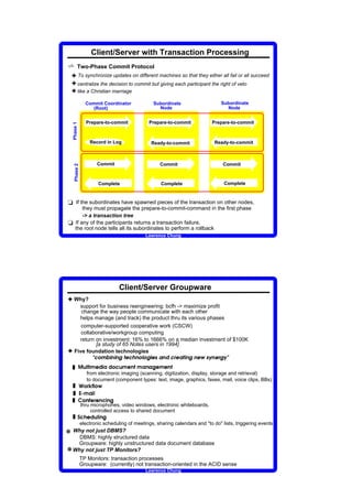 Client/Server with Transaction Processing
v       Two-Phase Commit Protocol
 3 To synchronize updates on different machines so that they either all fail or all succeed
 3 centralize the decision to commit but giving each participant the right of veto
 3 like a Christian marriage
                                                    Commit Coordinator                                                                                                                                                                                                                                      Subordinate                                                                                          Subordinate
                                                       (Root)                                                                                                                                                                                                                                                 Node                                                                                                 Node


                                                    Prepare-to-commit                                                                                                                                                                                                                           Prepare-to-commit                                                                                   Prepare-to-commit
  Phase 1




                                                                                    Record in Log                                                                                                                                                                                                   Ready-to-commit                                                                                  Ready-to-commit



                                                                                                                                Commit                                                                                                                                                                                      Commit                                                                               Commit
    Phase 2




                                                                                                                                            Complete                                                                                                                                                                        Complete                                                                              Complete



t If the subordinates have spawned pieces of the transaction on other nodes,
      they must propagate the prepare-to-commit-command in the first phase
      - a transaction tree
t If any of the participants returns a transaction failure,
  the root node tells all its subordinates to perform a rollback
                                                                                                                                                                                                                                                                                    Lawrence Chung




                                                                                                                                                                                                                            Client/Server Groupware
3 Why?
    support for business reengineering: bcfh - maximize profit
     change the way people communicate with each other
    helps manage (and track) the product thru its various phases
     computer-supported cooperative work (CSCW)
     collaborative/workgroup computing
    return on investment: 16% to 1666% on a median investment of $100K
           [a study of 65 Notes users in 1994]
3 Five foundation technologies                                                                      t               u                   v                   w                       x           y       z       y   z   {           |   }       u       ~       z       v      v       {       y   }       €              z       ‚       u   ƒ   }      |   y   z   {   z   }   „   €   …   z    }   ƒ   {    …   t




  „
                ›                                                               ‘                                                                                  ‘                                                                                                                                              




                                        š               ‹           œ                                                   ”                       ™                                           ™               ‡       •       š               ”       “       œ                       “                   –       ”               ”       “   œ




                                                            from electronic imaging (scanning, digitization, display, storage and retrieval)
                                                            to document (component types: text, image, graphics, faxes, mail, voice clips, BBs)
  „                 †                       ‡                   ˆ           ‰               Š           ‹           ‡               Œ




  „
                               Ž                                                             ‘




                                                                                                            ‹




  „
                                                                                                                                                                                ‘




                                    ‡               “                   Š               ”                       ˆ           ”                       “           •                       “           –

            ’




                            thru microphones, video windows, electronic whiteboards,
                                 controlled access to shared document
  „
                                                                                                                                            ‘




        —                   •                   ˜           ”                       ™                           š               ‹                       “               –




                            electronic scheduling of meetings, sharing calendars and to do lists, triggering events
e Why not just DBMS?
    DBMS: highly structured data
   Groupware: highly unstructured data document database
e Why not just TP Monitors?
                            TP Monitors: transaction processes
                            Groupware: (currently) not transaction-oriented in the ACID sense
                                                                                                                                                                                                                                                                                    Lawrence Chung
 