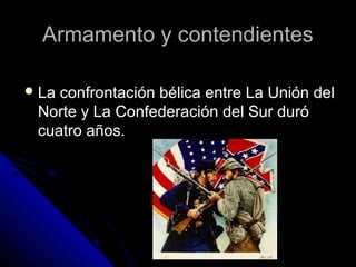 Armamento y contendientesArmamento y contendientes
 La confrontación bélica entre La Unión delLa confrontación bélica entre La Unión del
Norte y La Confederación del Sur duróNorte y La Confederación del Sur duró
cuatro años.cuatro años.
 