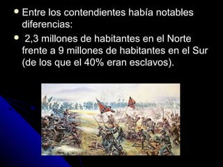  Entre los contendientes había notablesEntre los contendientes había notables
diferencias:diferencias:
 2,3 millones de habitantes en el Norte2,3 millones de habitantes en el Norte
frente a 9 millones de habitantes en el Surfrente a 9 millones de habitantes en el Sur
(de los que el 40% eran esclavos).(de los que el 40% eran esclavos).
 