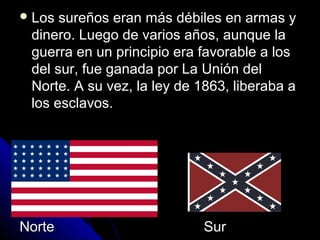  Los sureños eran más débiles en armas yLos sureños eran más débiles en armas y
dinero. Luego de varios años, aunque ladinero. Luego de varios años, aunque la
guerra en un principio era favorable a losguerra en un principio era favorable a los
del sur, fue ganada por La Unión deldel sur, fue ganada por La Unión del
Norte. A su vez, la ley de 1863, liberaba aNorte. A su vez, la ley de 1863, liberaba a
los esclavos.los esclavos.
Norte SurNorte Sur
 