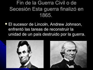 Fin de la Guerra Civil o deFin de la Guerra Civil o de
Secesión Esta guerra finalizó enSecesión Esta guerra finalizó en
1865.1865.
 El sucesor de Lincoln, Andrew Johnson,El sucesor de Lincoln, Andrew Johnson,
enfrentó las tareas de reconstruir laenfrentó las tareas de reconstruir la
unidad de un país destruido por la guerra.unidad de un país destruido por la guerra.
 