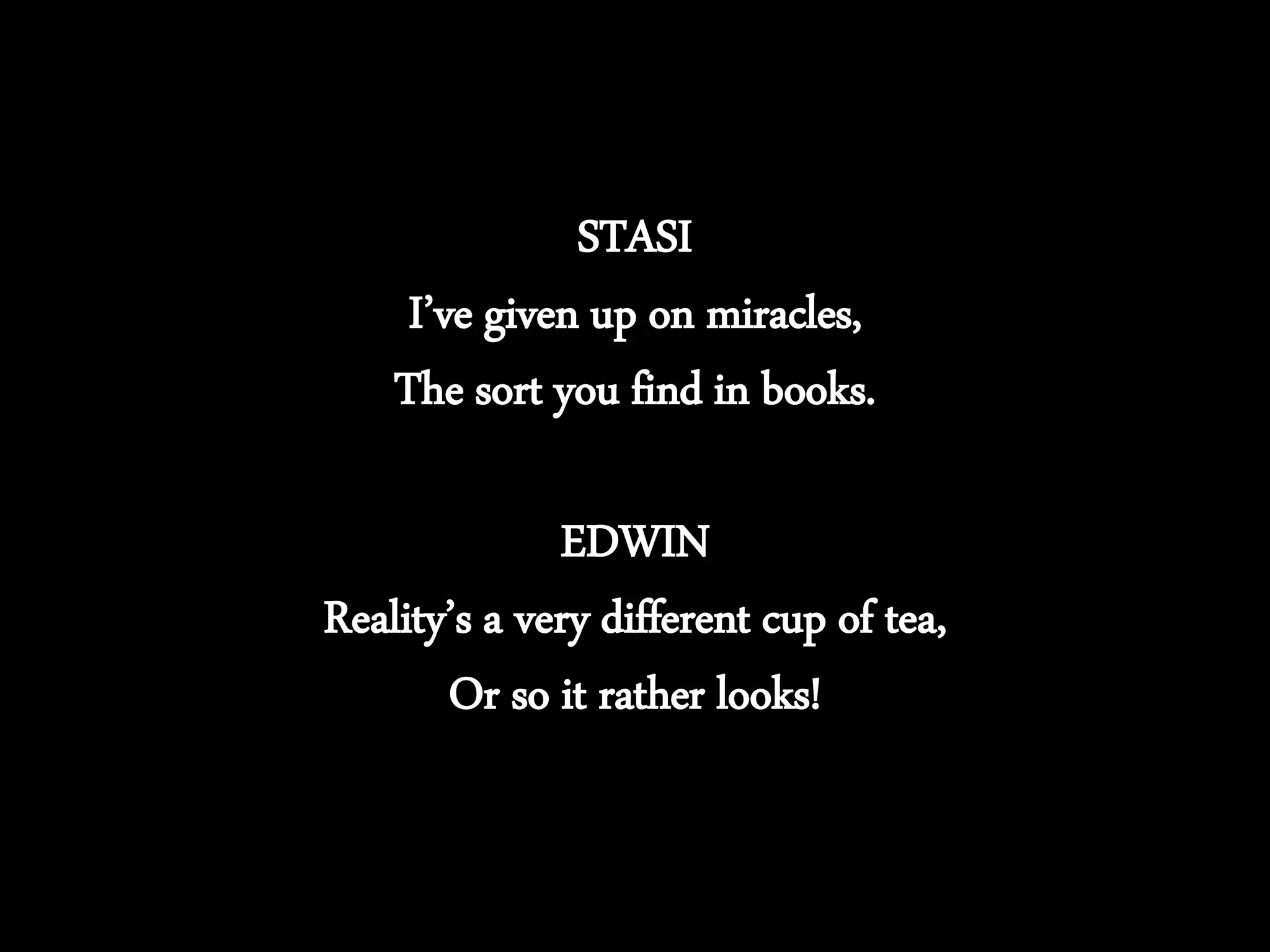 STASI
I’ve given up on miracles,
The sort you find in books.
EDWIN
Reality’s a very different cup of tea,
Or so it rather looks!
 