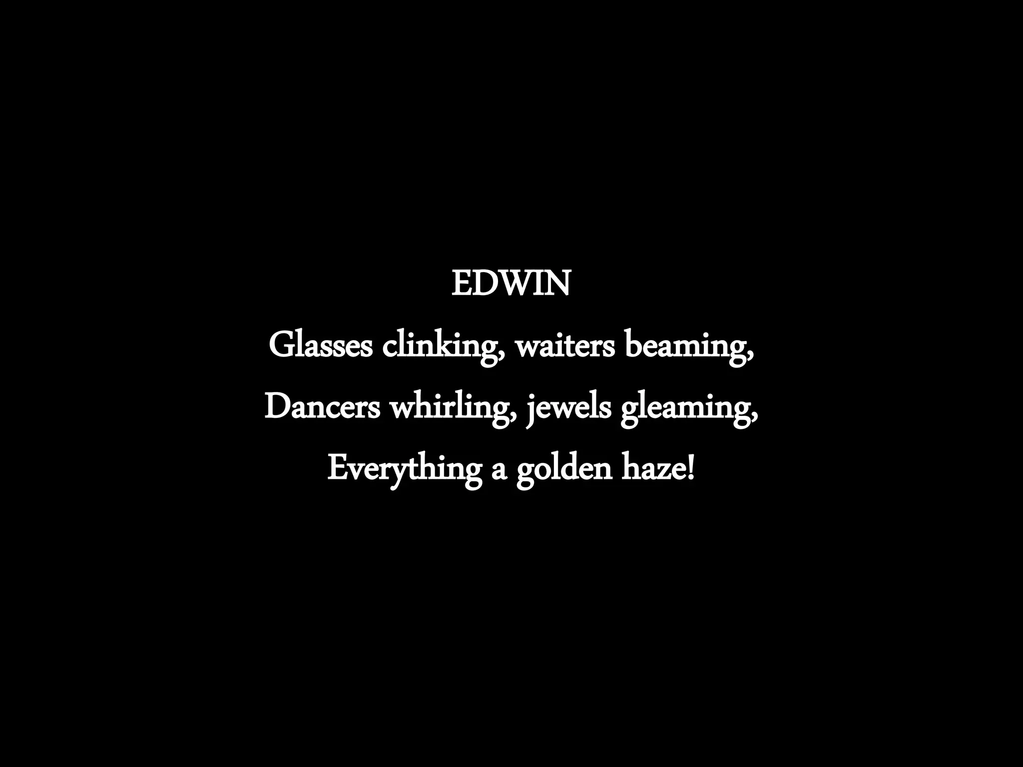 EDWIN
Glasses clinking, waiters beaming,
Dancers whirling, jewels gleaming,
Everything a golden haze!
 