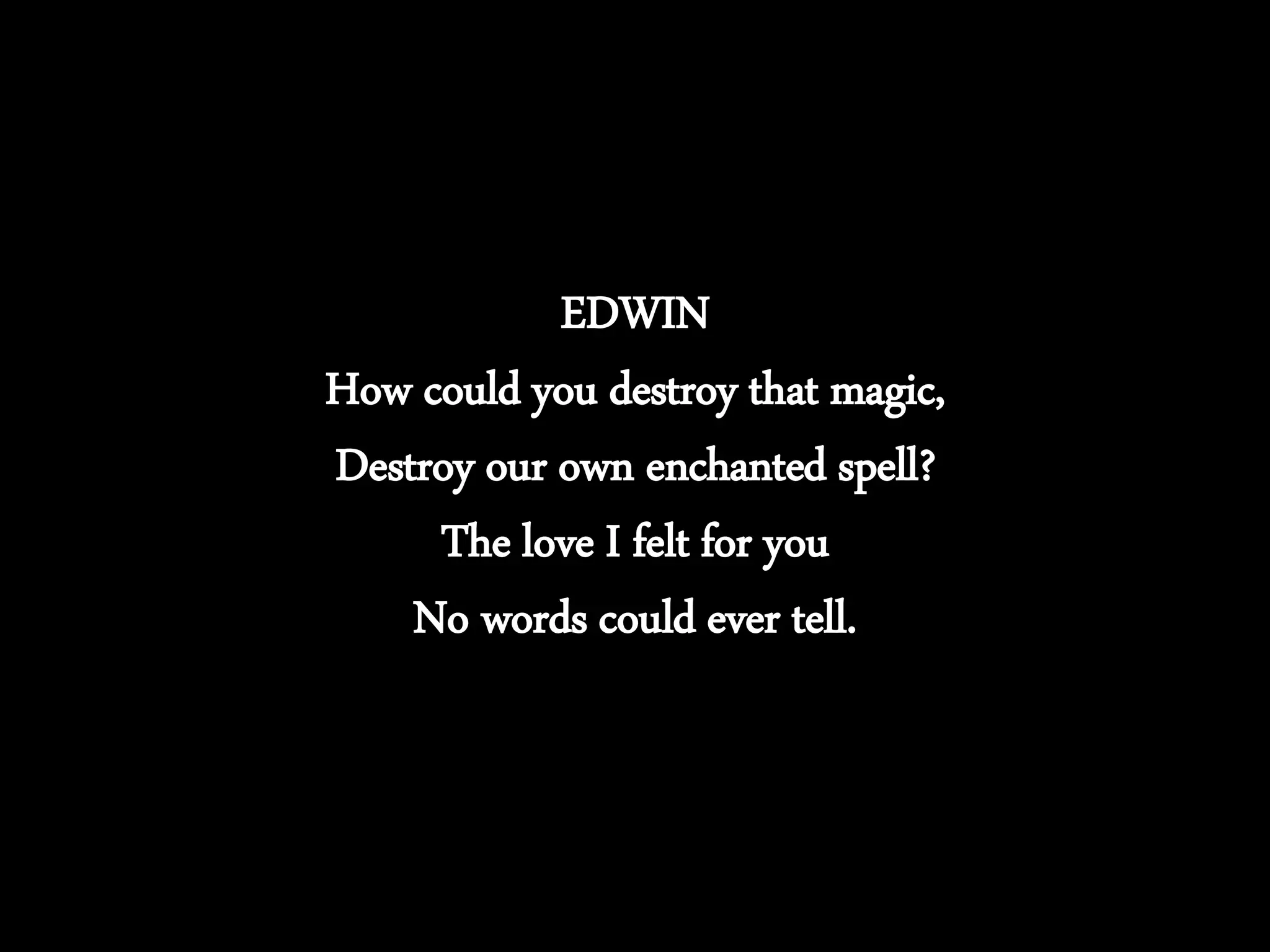 EDWIN
How could you destroy that magic,
Destroy our own enchanted spell?
The love I felt for you
No words could ever tell.
 