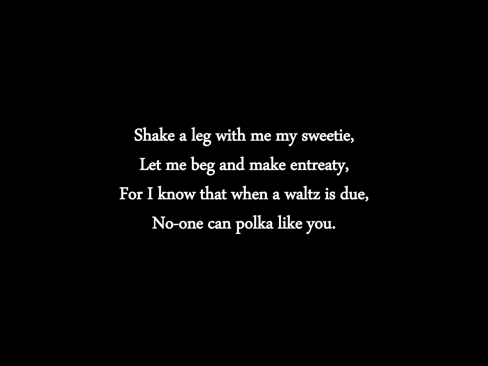 Shake a leg with me my sweetie,
Let me beg and make entreaty,
For I know that when a waltz is due,
No-one can polka like you.
 