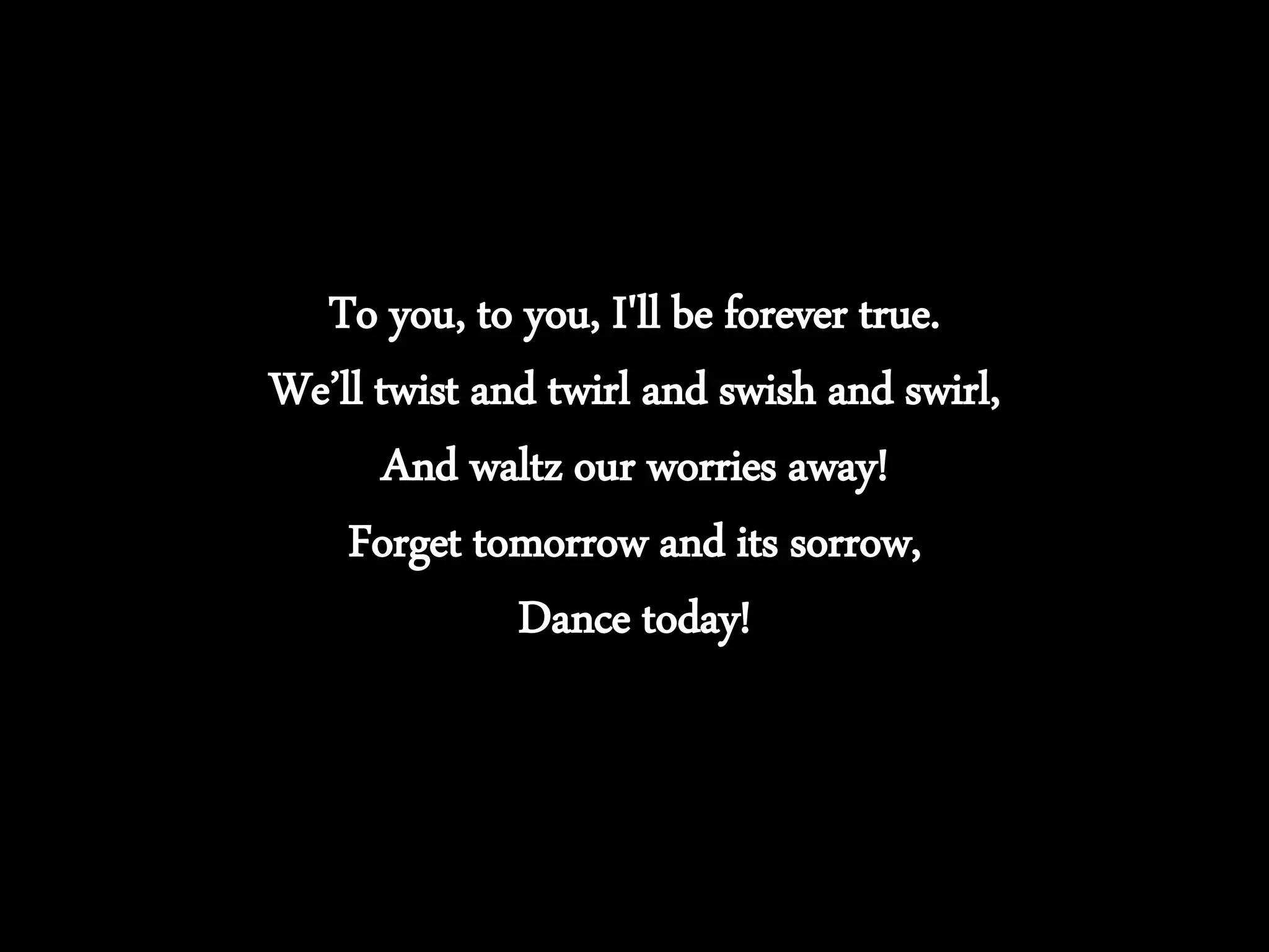 To you, to you, I'll be forever true.
We’ll twist and twirl and swish and swirl,
And waltz our worries away!
Forget tomorrow and its sorrow,
Dance today!
 