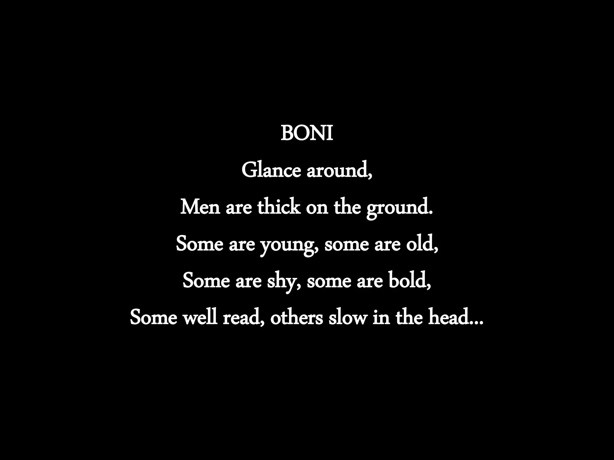 BONI
Glance around,
Men are thick on the ground.
Some are young, some are old,
Some are shy, some are bold,
Some well read, others slow in the head...
 
