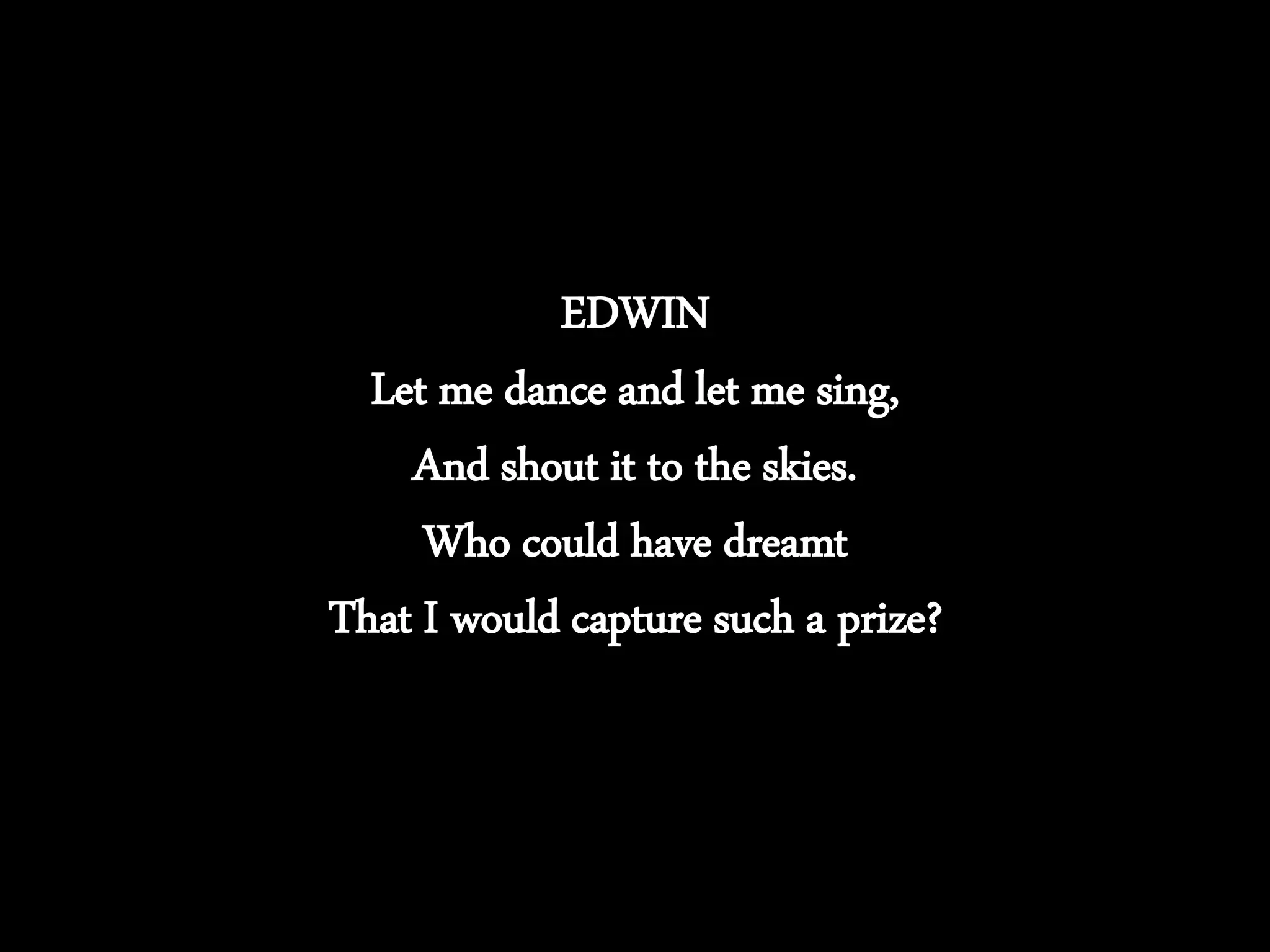 EDWIN
Let me dance and let me sing,
And shout it to the skies.
Who could have dreamt
That I would capture such a prize?
 
