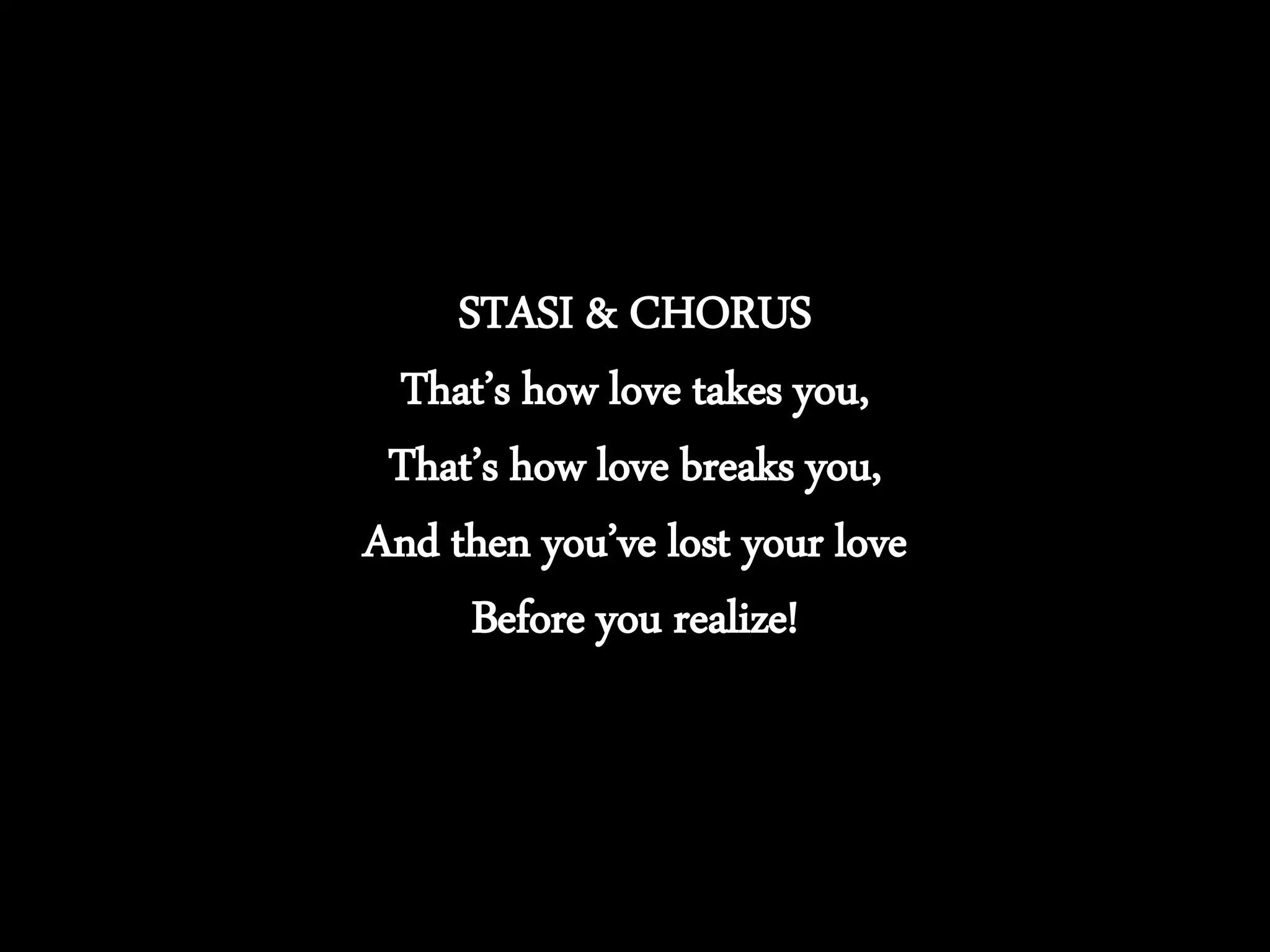 STASI & CHORUS
That’s how love takes you,
That’s how love breaks you,
And then you’ve lost your love
Before you realize!
 
