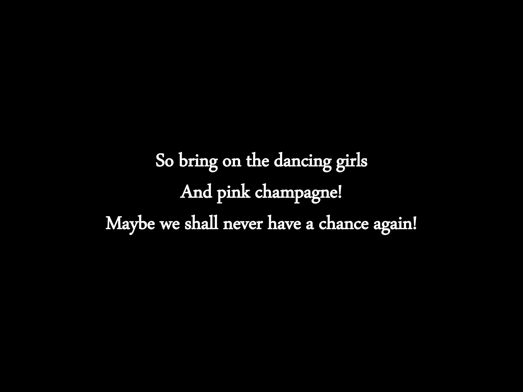 So bring on the dancing girls
And pink champagne!
Maybe we shall never have a chance again!
 