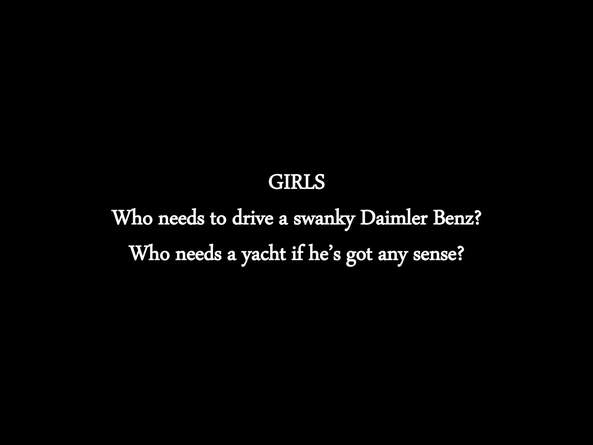 GIRLS
Who needs to drive a swanky Daimler Benz?
Who needs a yacht if he’s got any sense?
 