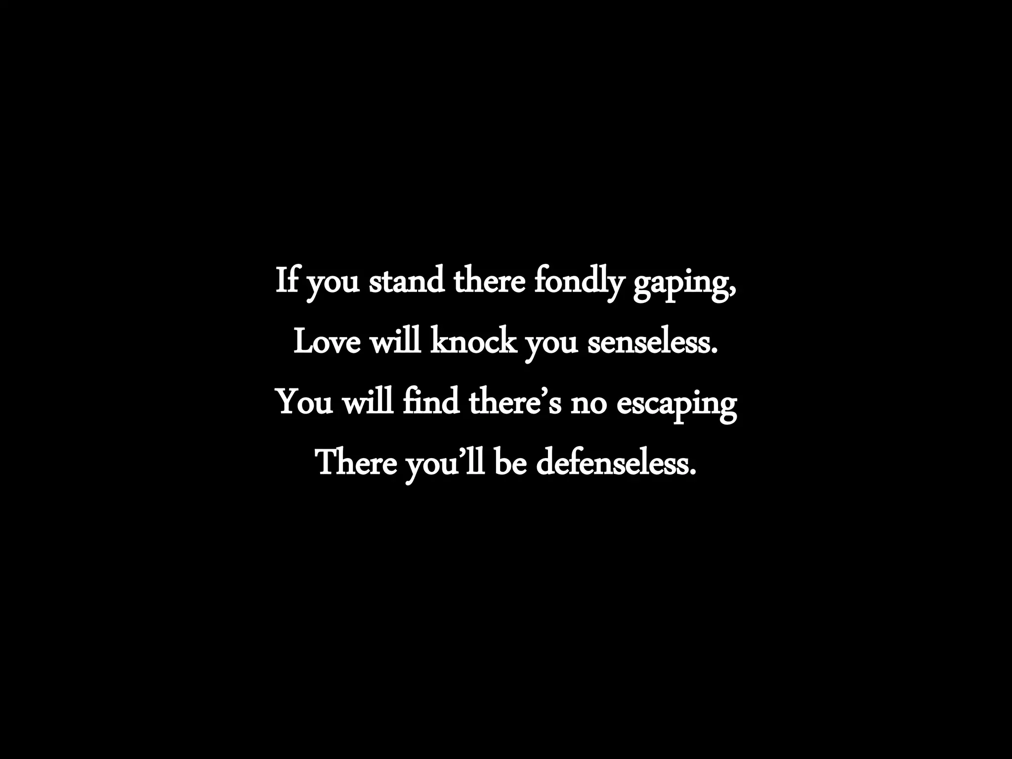 If you stand there fondly gaping,
Love will knock you senseless.
You will find there’s no escaping
There you’ll be defenseless.
 