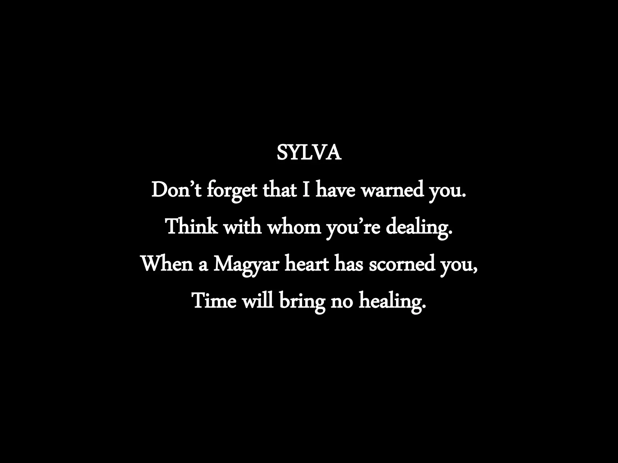 SYLVA
Don’t forget that I have warned you.
Think with whom you’re dealing.
When a Magyar heart has scorned you,
Time will bring no healing.
 