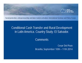 Social protection, entrepreneurship and labor market activation; International Seminar and Policy Forum. 
Conditional Cash Transfer and Rural Development 
in Latin America. Country Study: El Salvador. 
Cesar Del Pozo 
Comments 
Brasilia, September 10th – 11th 2014 
 