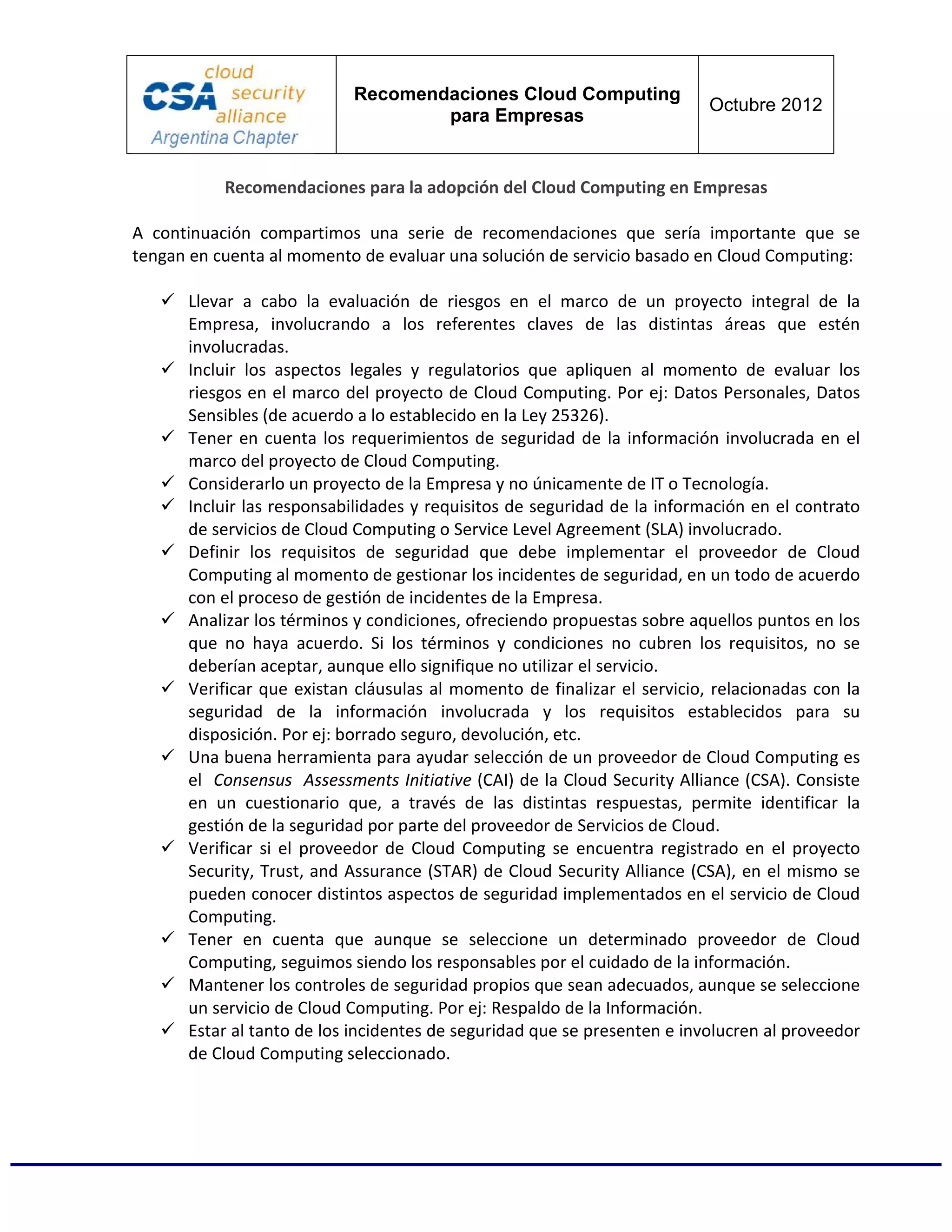 Recomendaciones Cloud Computing
                                                                          Octubre 2012
                                   para Empresas


           Recomendaciones para la adopción del Cloud Computing en Empresas

A continuación compartimos una serie de recomendaciones que sería importante que se
tengan en cuenta al momento de evaluar una solución de servicio basado en Cloud Computing:

      Llevar a cabo la evaluación de riesgos en el marco de un proyecto integral de la
      Empresa, involucrando a los referentes claves de las distintas áreas que estén
      involucradas.
      Incluir los aspectos legales y regulatorios que apliquen al momento de evaluar los
      riesgos en el marco del proyecto de Cloud Computing. Por ej: Datos Personales, Datos
      Sensibles (de acuerdo a lo establecido en la Ley 25326).
      Tener en cuenta los requerimientos de seguridad de la información involucrada en el
      marco del proyecto de Cloud Computing.
      Considerarlo un proyecto de la Empresa y no únicamente de IT o Tecnología.
      Incluir las responsabilidades y requisitos de seguridad de la información en el contrato
      de servicios de Cloud Computing o Service Level Agreement (SLA) involucrado.
      Definir los requisitos de seguridad que debe implementar el proveedor de Cloud
      Computing al momento de gestionar los incidentes de seguridad, en un todo de acuerdo
      con el proceso de gestión de incidentes de la Empresa.
      Analizar los términos y condiciones, ofreciendo propuestas sobre aquellos puntos en los
      que no haya acuerdo. Si los términos y condiciones no cubren los requisitos, no se
      deberían aceptar, aunque ello signifique no utilizar el servicio.
      Verificar que existan cláusulas al momento de finalizar el servicio, relacionadas con la
      seguridad de la información involucrada y los requisitos establecidos para su
      disposición. Por ej: borrado seguro, devolución, etc.
      Una buena herramienta para ayudar selección de un proveedor de Cloud Computing es
      el Consensus Assessments Initiative (CAI) de la Cloud Security Alliance (CSA). Consiste
      en un cuestionario que, a través de las distintas respuestas, permite identificar la
      gestión de la seguridad por parte del proveedor de Servicios de Cloud.
      Verificar si el proveedor de Cloud Computing se encuentra registrado en el proyecto
      Security, Trust, and Assurance (STAR) de Cloud Security Alliance (CSA), en el mismo se
      pueden conocer distintos aspectos de seguridad implementados en el servicio de Cloud
      Computing.
      Tener en cuenta que aunque se seleccione un determinado proveedor de Cloud
      Computing, seguimos siendo los responsables por el cuidado de la información.
      Mantener los controles de seguridad propios que sean adecuados, aunque se seleccione
      un servicio de Cloud Computing. Por ej: Respaldo de la Información.
      Estar al tanto de los incidentes de seguridad que se presenten e involucren al proveedor
      de Cloud Computing seleccionado.
 