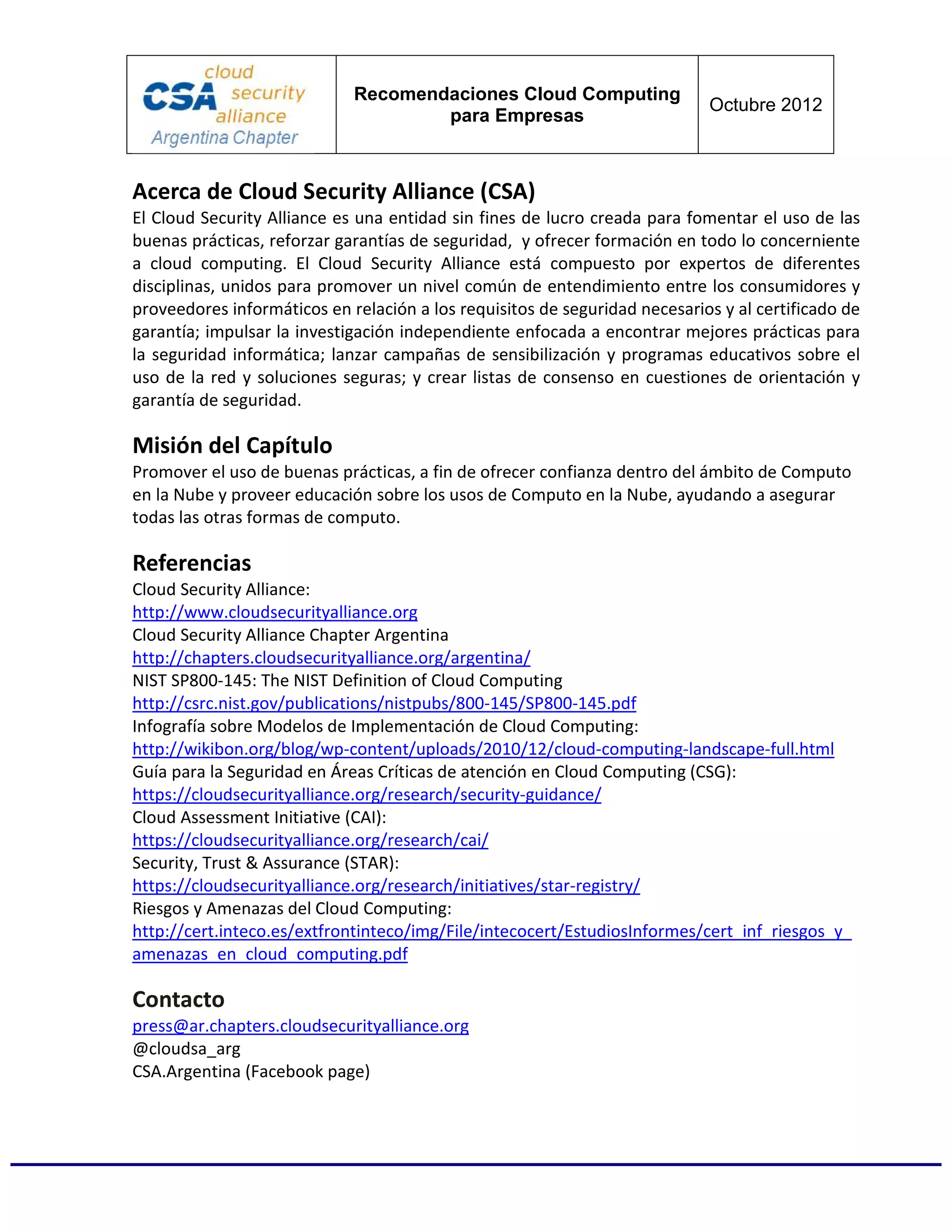 Recomendaciones Cloud Computing
                                                                            Octubre 2012
                                     para Empresas



Acerca de Cloud Security Alliance (CSA)
El Cloud Security Alliance es una entidad sin fines de lucro creada para fomentar el uso de las
buenas prácticas, reforzar garantías de seguridad, y ofrecer formación en todo lo concerniente
a cloud computing. El Cloud Security Alliance está compuesto por expertos de diferentes
disciplinas, unidos para promover un nivel común de entendimiento entre los consumidores y
proveedores informáticos en relación a los requisitos de seguridad necesarios y al certificado de
garantía; impulsar la investigación independiente enfocada a encontrar mejores prácticas para
la seguridad informática; lanzar campañas de sensibilización y programas educativos sobre el
uso de la red y soluciones seguras; y crear listas de consenso en cuestiones de orientación y
garantía de seguridad.

Misión del Capítulo
Promover el uso de buenas prácticas, a fin de ofrecer confianza dentro del ámbito de Computo
en la Nube y proveer educación sobre los usos de Computo en la Nube, ayudando a asegurar
todas las otras formas de computo.

Referencias
Cloud Security Alliance:
http://www.cloudsecurityalliance.org
Cloud Security Alliance Chapter Argentina
http://chapters.cloudsecurityalliance.org/argentina/
NIST SP800-145: The NIST Definition of Cloud Computing
http://csrc.nist.gov/publications/nistpubs/800-145/SP800-145.pdf
Infografía sobre Modelos de Implementación de Cloud Computing:
http://wikibon.org/blog/wp-content/uploads/2010/12/cloud-computing-landscape-full.html
Guía para la Seguridad en Áreas Críticas de atención en Cloud Computing (CSG):
https://cloudsecurityalliance.org/research/security-guidance/
Cloud Assessment Initiative (CAI):
https://cloudsecurityalliance.org/research/cai/
Security, Trust & Assurance (STAR):
https://cloudsecurityalliance.org/research/initiatives/star-registry/
Riesgos y Amenazas del Cloud Computing:
http://cert.inteco.es/extfrontinteco/img/File/intecocert/EstudiosInformes/cert_inf_riesgos_y_
amenazas_en_cloud_computing.pdf

Contacto
press@ar.chapters.cloudsecurityalliance.org
@cloudsa_arg
CSA.Argentina (Facebook page)
 